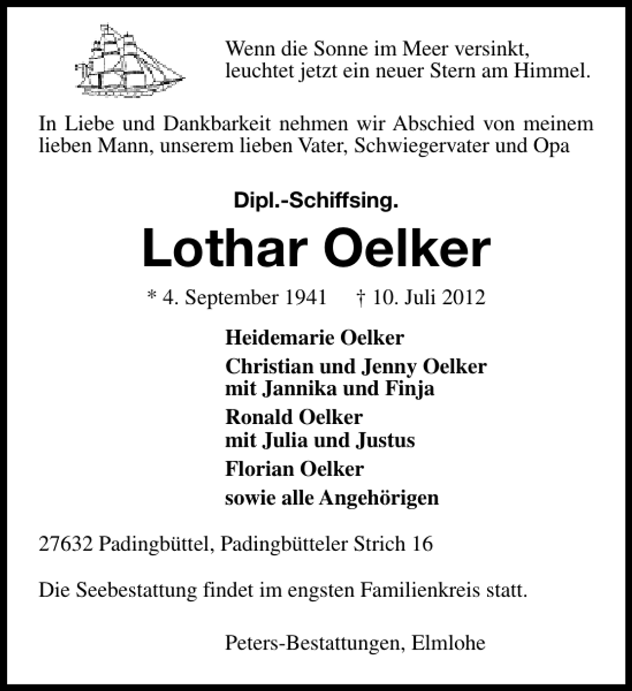 <p>Wenn die Sonne im Meer versinkt,<br />leuchtet jetzt ein neuer Stern am Himmel.<br />In Liebe und Dankbarkeit nehmen wir Abschied von meinem<br />lieben Mann, unserem lieben Vater, Schwiegervater und Opa<br />Dipl.-Schiffsing.</p><p>Lothar Oelker<br />* 4. September 1941</p><p>† 10. Juli 2012</p><p>Heidemarie Oelker<br />Christian und Jenny Oelker<br />mit Jannika und Finja<br />Ronald Oelker<br />mit Julia und Justus<br />Florian Oelker<br />sowie alle Angehörigen<br />27632 Padingbüttel, Padingbütteler Strich 16<br />Die Seebestattung findet im engsten Familienkreis statt.<br />Peters-Bestattungen, Elmlohe</p>
