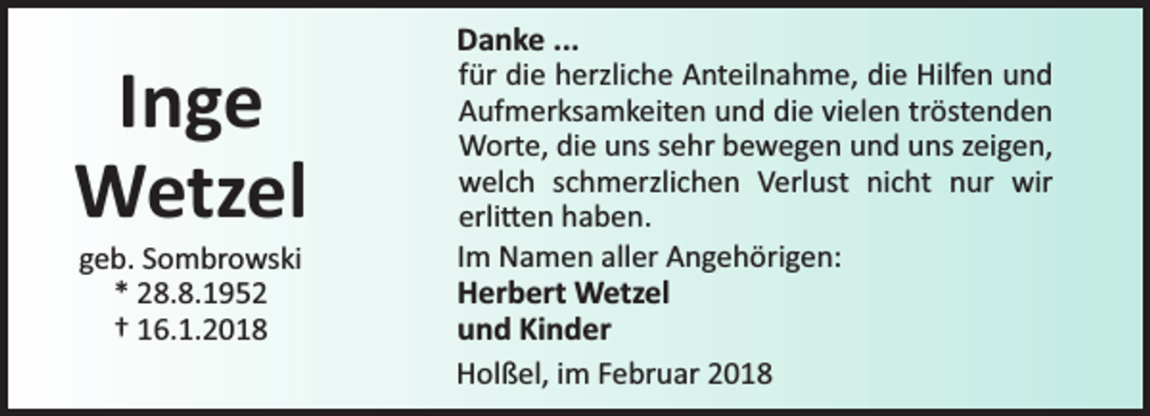 <p>Inge<br />Wetzel<br />geb. Sombrowski<br />* 28.8.1952<br />† 16.1.2018</p><p>Danke ...<br />für die herzliche Anteilnahme, die Hilfen und<br />Aufmerksamkeiten und die vielen tröstenden<br />Worte, die uns sehr bewegen und uns zeigen,<br />welch schmerzlichen Verlust nicht nur wir<br />erli en haben.<br />Im Namen aller Angehörigen:<br />Herbert Wetzel<br />und Kinder<br />Holßel, im Februar 2018</p>