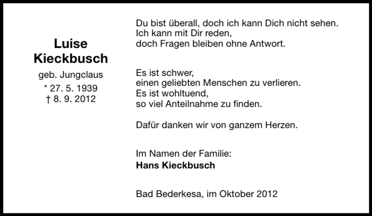 <p>Luise<br />Kieckbusch<br />geb. Jungclaus<br />* 27. 5. 1939<br />† 8. 9. 2012</p><p>Du bist überall, doch ich kann Dich nicht sehen.<br />Ich kann mit Dir reden,<br />doch Fragen bleiben ohne Antwort.<br />Es ist schwer,<br />einen geliebten Menschen zu verlieren.<br />Es ist wohltuend,<br />so viel Anteilnahme zu finden.<br />Dafür danken wir von ganzem Herzen.<br />Im Namen der Familie:<br />Hans Kieckbusch<br />Bad Bederkesa, im Oktober 2012</p>