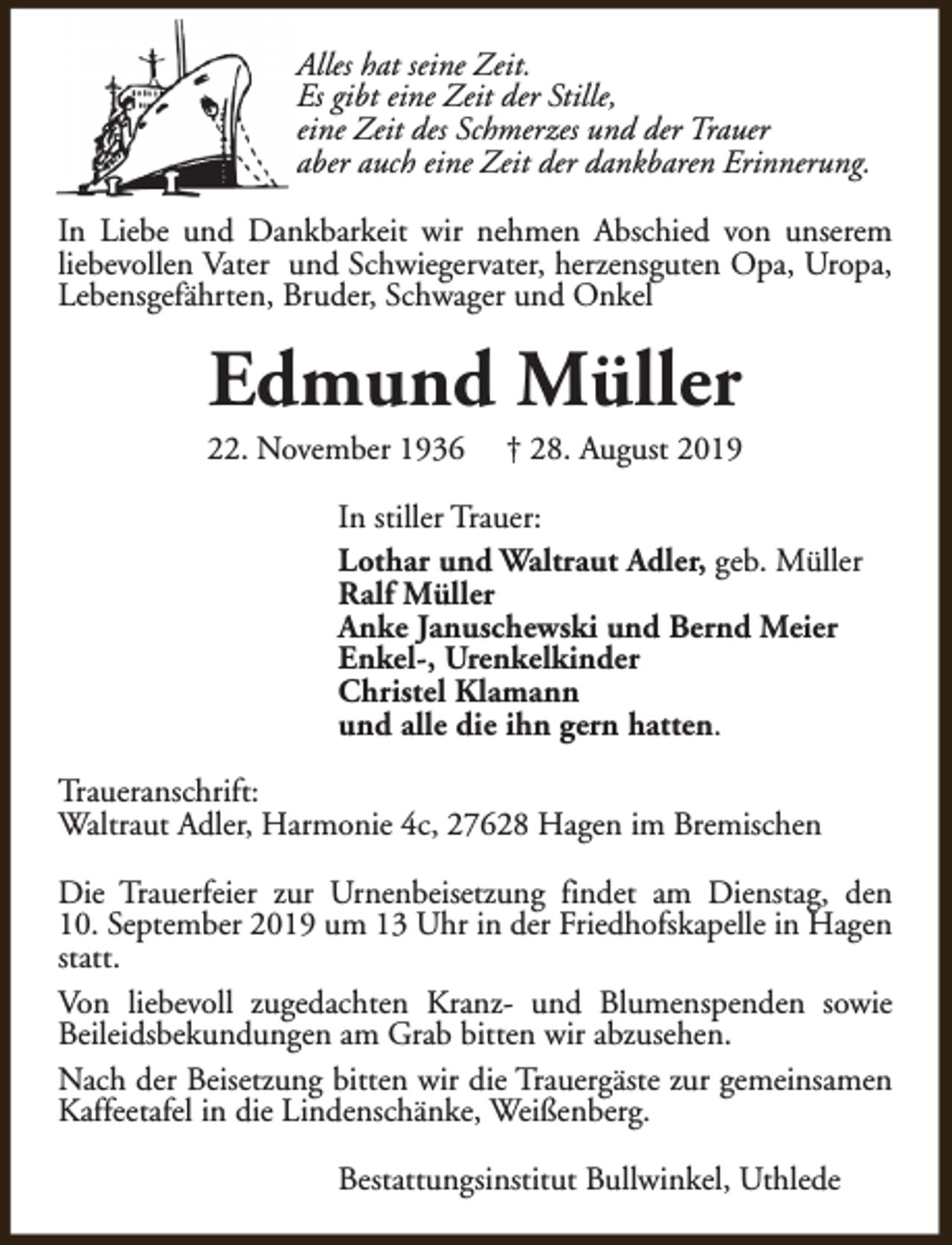 <p>Alles hat seine Zeit.<br />Es gibt eine Zeit der Stille,<br />eine Zeit des Schmerzes und der Trauer<br />aber auch eine Zeit der dankbaren Erinnerung.<br />In Liebe und Dankbarkeit wir nehmen Abschied von unserem<br />liebevollen Vater und Schwiegervater, herzensguten Opa, Uropa,<br />Lebensgefährten, Bruder, Schwager und Onkel</p><p>Edmund Müller</p><p>22. November 1936</p><p>† 28. August 2019</p><p>In stiller Trauer:<br />Lothar und Waltraut Adler, geb. Müller<br />Ralf Müller<br />Anke Januschewski und Bernd Meier<br />Enkel-, Urenkelkinder<br />Christel Klamann<br />und alle die ihn gern hatten.<br />Traueranschrift:<br />Waltraut Adler, Harmonie 4c, 27628 Hagen im Bremischen<br />Die Trauerfeier zur Urnenbeisetzung findet am Dienstag, den<br />10. September 2019 um 13 Uhr in der Friedhofskapelle in Hagen<br />statt.<br />Von liebevoll zugedachten Kranz- und Blumenspenden sowie<br />Beileidsbekundungen am Grab bitten wir abzusehen.<br />Nach der Beisetzung bitten wir die Trauergäste zur gemeinsamen<br />Kaffeetafel in die Lindenschänke, Weißenberg.<br />Bestattungsinstitut Bullwinkel, Uthlede</p>