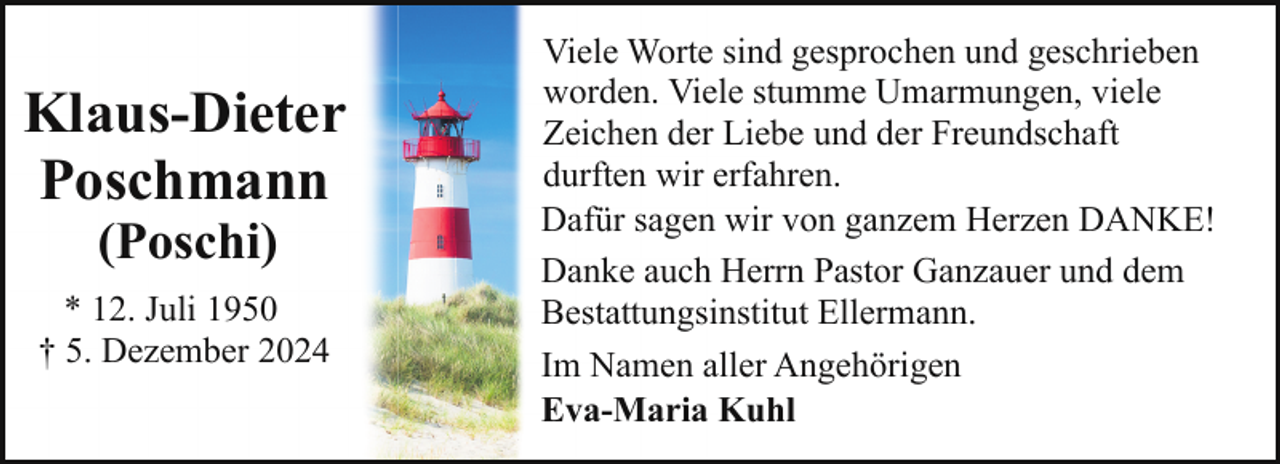 <p>Klaus-Dieter<br />Poschmann<br />(Poschi)</p><p>* 12. Juli 1950<br />† 5. Dezember 2024</p><p>Viele Worte sind gesprochen und geschrieben<br />worden. Viele stumme Umarmungen, viele<br />Zeichen der Liebe und der Freundschaft<br />durften wir erfahren.<br />Dafür sagen wir von ganzem Herzen DANKE!<br />Danke auch Herrn Pastor Ganzauer und dem<br />Bestattungsinstitut Ellermann.<br />Im Namen aller Angehörigen<br />Eva-Maria Kuhl</p>