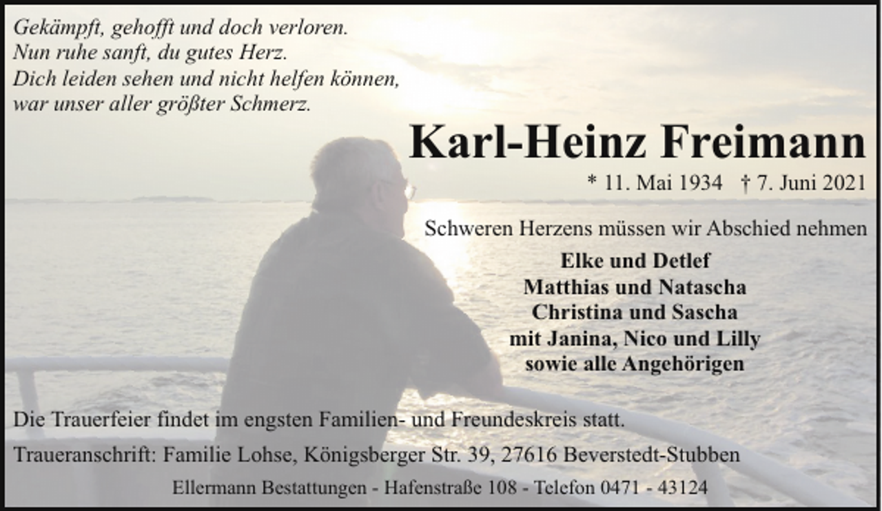 <p>Gekämpft, gehofft und doch verloren.<br />Nun ruhe sanft, du gutes Herz.<br />Dich leiden sehen und nicht helfen können,<br />war unser aller größter Schmerz.</p><p>Karl-Heinz Freimann</p><p>* 11. Mai 1934 † 7. Juni 2021</p><p>Schweren Herzens müssen wir Abschied nehmen<br />Elke und Detlef<br />Matthias und Natascha<br />Christina und Sascha<br />mit Janina, Nico und Lilly<br />sowie alle Angehörigen<br />Die Trauerfeier findet im engsten Familien- und Freundeskreis statt.<br />Traueranschrift: Familie Lohse, Königsberger Str. 39, 27616 Beverstedt-Stubben<br />Ellermann Bestattungen - Hafenstraße 108 - Telefon 0471 - 43124</p>