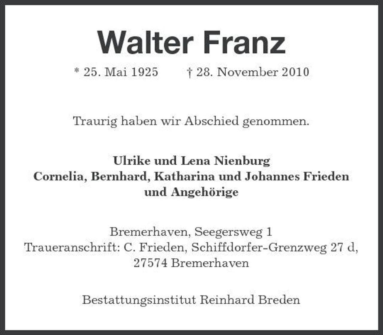 <p>Walter Franz<br />* 25. Mai 1925 † 28. November 2010 Traurig haben wir Abschied genommen. Ulrike und Lena Nienburg Cornelia, Bernhard, Katharina und Johannes Frieden und Angehörige Bremerhaven, Seegersweg 1 Traueranschrift: C. Frieden, Schiffdorfer-Grenzweg 27 d, 27574 Bremerhaven Bestattungsinstitut Reinhard Breden</p>