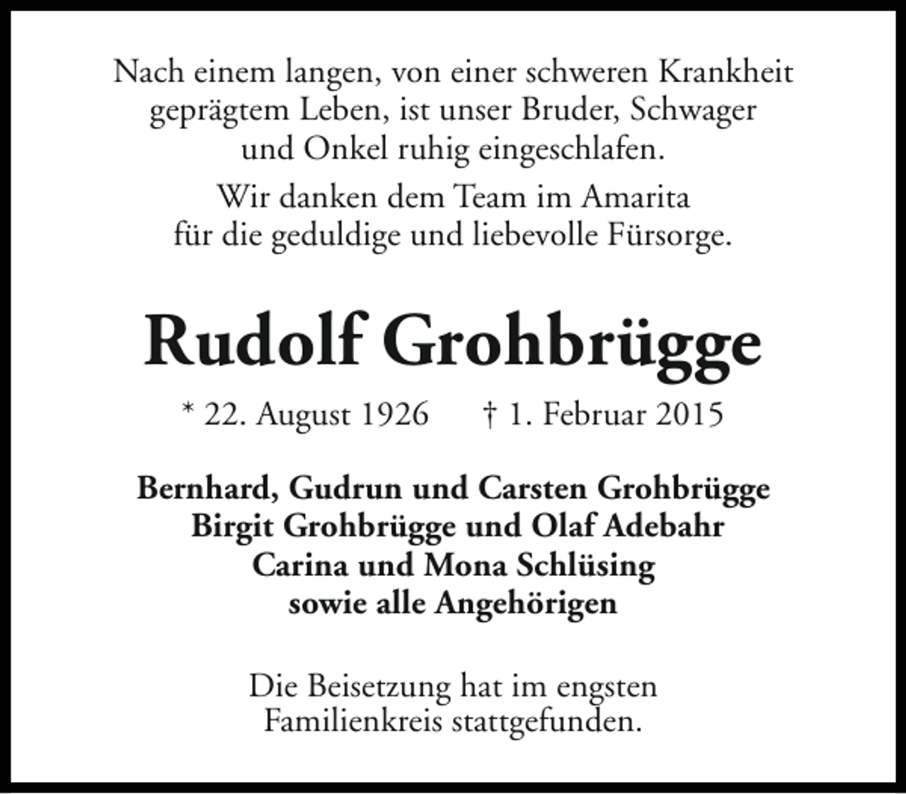 <p>Nach einem langen, von einer schweren Krankheit<br />geprägtem Leben, ist unser Bruder, Schwager<br />und Onkel ruhig eingeschlafen.<br />Wir danken dem Team im Amarita<br />für die geduldige und liebevolle Fürsorge.</p><p>Rudolf Grohbrügge<br />* 22. August 1926</p><p>† 1. Februar 2015</p><p>Bernhard, Gudrun und Carsten Grohbrügge<br />Birgit Grohbrügge und Olaf Adebahr<br />Carina und Mona Schlüsing<br />sowie alle Angehörigen<br />Die Beisetzung hat im engsten<br />Familienkreis stattgefunden.</p>