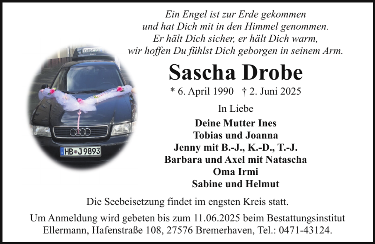 <p>Ein Engel ist zur Erde gekommen<br />und hat Dich mit in den Himmel genommen.<br />Er hält Dich sicher, er hält Dich warm,<br />wir hoffen Du fühlst Dich geborgen in seinem Arm.</p><p>Sascha Drobe<br />* 6. April 1990 † 2. Juni 2025</p><p>In Liebe<br />Deine Mutter Ines<br />Tobias und Joanna<br />Jenny mit B.-J., K.-D., T.-J.<br />Barbara und Axel mit Natascha<br />Oma Irmi<br />Sabine und Helmut<br />Die Seebeisetzung findet im engsten Kreis statt.<br />Um Anmeldung wird gebeten bis zum 11.06.2025 beim Bestattungsinstitut<br />Ellermann, Hafenstraße 108, 27576 Bremerhaven, Tel.: 0471-43124.</p>