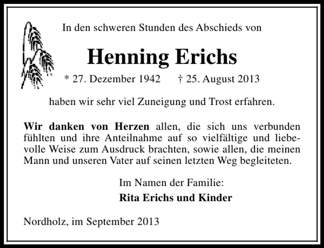 <p>In den schweren Stunden des Abschieds von</p><p>Henning Erichs</p><p>* 27. Dezember 1942</p><p>† 25. August 2013</p><p>haben wir sehr viel Zuneigung und Trost erfahren.<br />Wir danken von Herzen allen, die sich uns verbunden<br />fühlten und ihre Anteilnahme auf so vielfältige und liebevolle Weise zum Ausdruck brachten, sowie allen, die meinen<br />Mann und unseren Vater auf seinen letzten Weg begleiteten.<br />Im Namen der Familie:<br />Rita Erichs und Kinder<br />Nordholz, im September 2013</p>