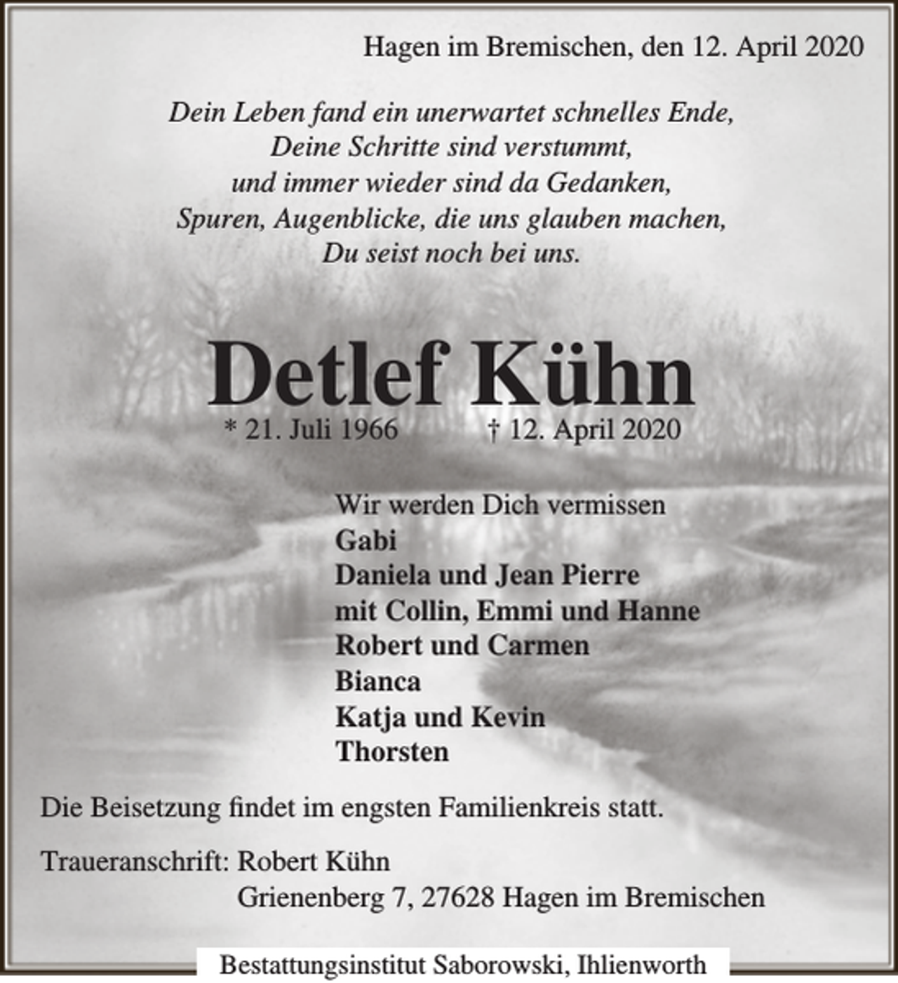 <p>Hagen im Bremischen, den 12. April 2020<br />Dein Leben fand ein unerwartet schnelles Ende,<br />Deine Schritte sind verstummt,<br />und immer wieder sind da Gedanken,<br />Spuren, Augenblicke, die uns glauben machen,<br />Du seist noch bei uns.</p><p>Detlef Kühn<br />* 21. Juli 1966</p><p>† 12. April 2020</p><p>Wir werden Dich vermissen<br />Gabi<br />Daniela und Jean Pierre<br />mit Collin, Emmi und Hanne<br />Robert und Carmen<br />Bianca<br />Katja und Kevin<br />Thorsten<br />Die Beisetzung findet im engsten Familienkreis statt.<br />Traueranschrift: Robert Kühn<br />Grienenberg 7, 27628 Hagen im Bremischen<br />Bestattungsinstitut Saborowski, Ihlienworth</p>