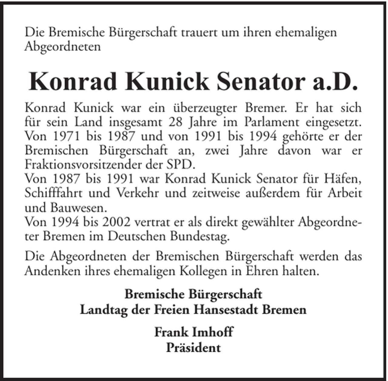 <p>Die Bremische Bürgerschaft trauert um ihren ehemaligen<br />Abgeordneten</p><p>Konrad Kunick Senator a.D.</p><p>Konrad Kunick war ein überzeugter Bremer. Er hat sich<br />für sein Land insgesamt 28 Jahre im Parlament eingesetzt.<br />Von 1971 bis 1987 und von 1991 bis 1994 gehörte er der<br />Bremischen Bürgerschaft an, zwei Jahre davon war er<br />Fraktionsvorsitzender der SPD.<br />Von 1987 bis 1991 war Konrad Kunick Senator für Häfen,<br />Schifffahrt und Verkehr und zeitweise außerdem für Arbeit<br />und Bauwesen.<br />Von 1994 bis 2002 vertrat er als direkt gewählter Abgeordneter Bremen im Deutschen Bundestag.<br />Die Abgeordneten der Bremischen Bürgerschaft werden das<br />Andenken ihres ehemaligen Kollegen in Ehren halten.<br />Bremische Bürgerschaft<br />Landtag der Freien Hansestadt Bremen<br />Frank Imhoff<br />Präsident</p>