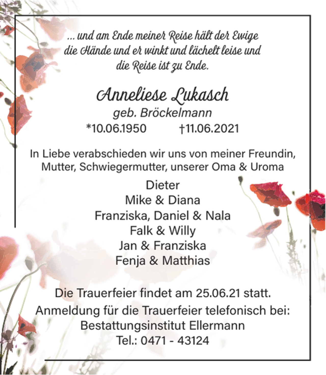 <p>... und am Ende meiner Reise hält der Ewige<br />die Hände und er winkt und lächelt leise und<br />die Reise ist zu Ende.</p><p>Anneliese Lukasch<br />geb. Bröckelmann<br />*10.06.1950<br />†11.06.2021<br />In Liebe verabschieden wir uns von meiner Freundin,<br />Mutter, Schwiegermutter, unserer Oma &amp; Uroma</p><p>Dieter<br />Mike &amp; Diana<br />Franziska, Daniel &amp; Nala<br />Falk &amp; Willy<br />Jan &amp; Franziska<br />Fenja &amp; Matthias<br />Die Trauerfeier findet am 25.06.21 statt.<br />Anmeldung für die Trauerfeier telefonisch bei:<br />Bestattungsinstitut Ellermann<br />Tel.: 0471 - 43124</p>