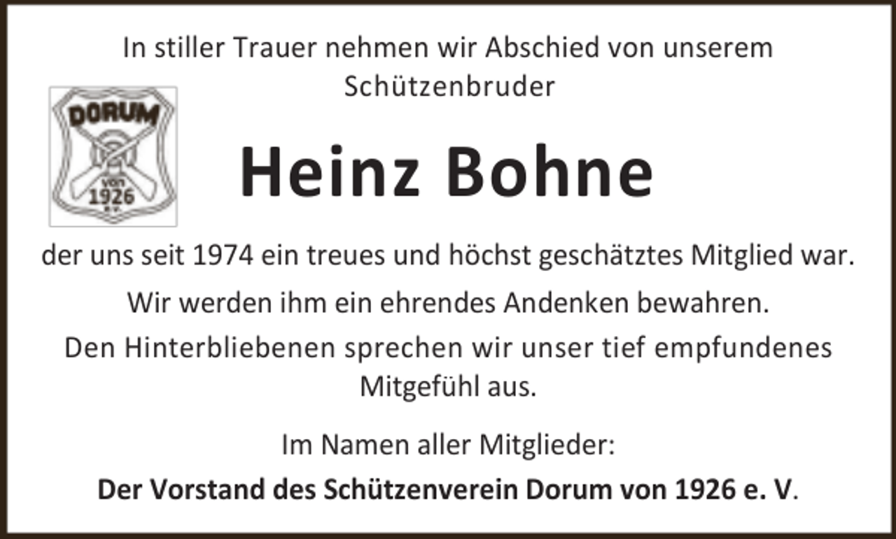 <p>In stiller Trauer nehmen wir Abschied von unserem<br />Schützenbruder</p><p>Heinz Bohne<br />der uns seit 1974 ein treues und höchst geschätztes Mitglied war.<br />Wir werden ihm ein ehrendes Andenken bewahren.<br />Den Hinterbliebenen sprechen wir unser tief empfundenes<br />Mitgefühl aus.<br />Im Namen aller Mitglieder:<br />Der Vorstand des Schützenverein Dorum von 1926 e. V.</p>