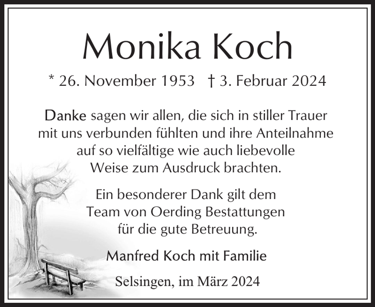 <p>Monika Koch<br />* 26. November 1953 † 3. Februar 2024<br />sagen wir allen, die sich in stiller Trauer<br />mit uns verbunden fühlten und ihre Anteilnahme<br />auf so vielfältige wie auch liebevolle<br />Weise zum Ausdruck brachten.<br />Ein besonderer Dank gilt dem<br />Team von Oerding Bestattungen<br />für die gute Betreuung.<br />Selsingen, im März 2024</p>