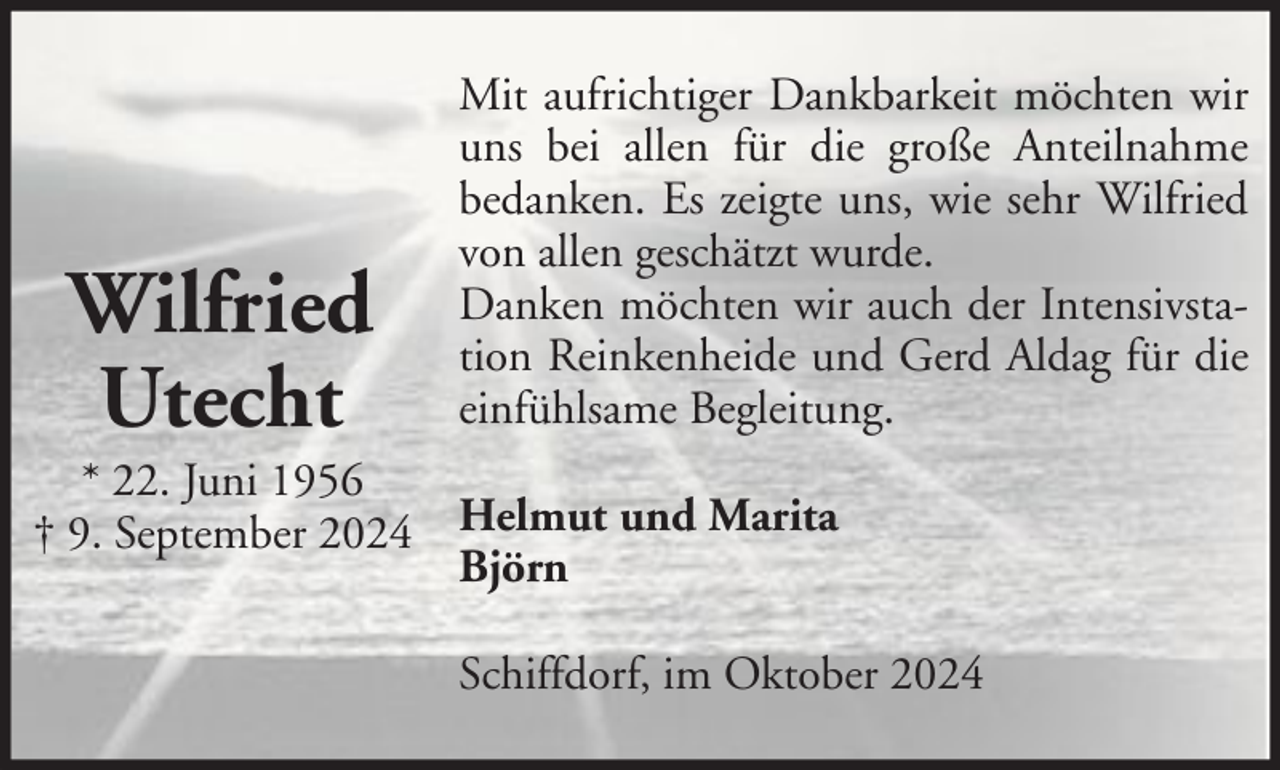 <p>Wilfried<br />Utecht</p><p>Mit aufrichtiger Dankbarkeit möchten wir<br />uns bei allen für die große Anteilnahme<br />bedanken. Es zeigte uns, wie sehr Wilfried<br />von allen geschätzt wurde.<br />Danken möchten wir auch der Intensivstation Reinkenheide und Gerd Aldag für die<br />einfühlsame Begleitung.</p><p>* 22. Juni 1956<br />† 9. September 2024 Helmut und Marita<br />Björn<br />Schiffdorf, im Oktober 2024</p>
