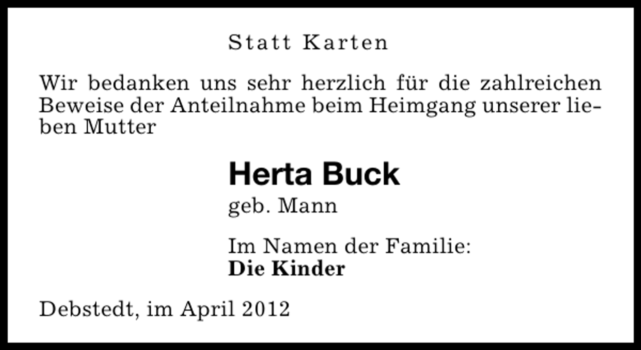 <p>S t a t t K a rt e n<br />Wir bedanken uns sehr herzlich für die zahlreichen<br />Beweise der Anteilnahme beim Heimgang unserer lieben Mutter</p><p>Herta Buck<br />geb. Mann</p><p>Im Namen der Familie:<br />Die Kinder<br />Debstedt, im April 2012</p>