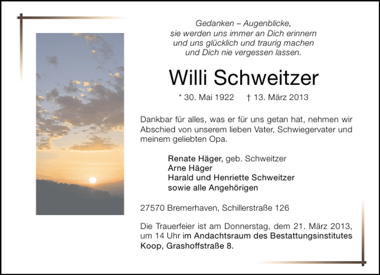 <p>Gedanken – Augenblicke,<br />sie werden uns immer an Dich erinnern<br />und uns glücklich und traurig machen<br />und Dich nie vergessen lassen.</p><p>Willi Schweitzer<br />* 30. Mai 1922</p><p>† 13. März 2013</p><p>Dankbar für alles, was er für uns getan hat, nehmen wir<br />Abschied von unserem lieben Vater, Schwiegervater und<br />meinem geliebten Opa.<br />Renate Häger, geb. Schweitzer<br />Arne Häger<br />Harald und Henriette Schweitzer<br />sowie alle Angehörigen<br />27570 Bremerhaven, Schillerstraße 126<br />Die Trauerfeier ist am Donnerstag, dem 21. März 2013,<br />um 14 Uhr im Andachtsraum des Bestattungsinstitutes<br />Koop, Grashoffstraße 8.</p>