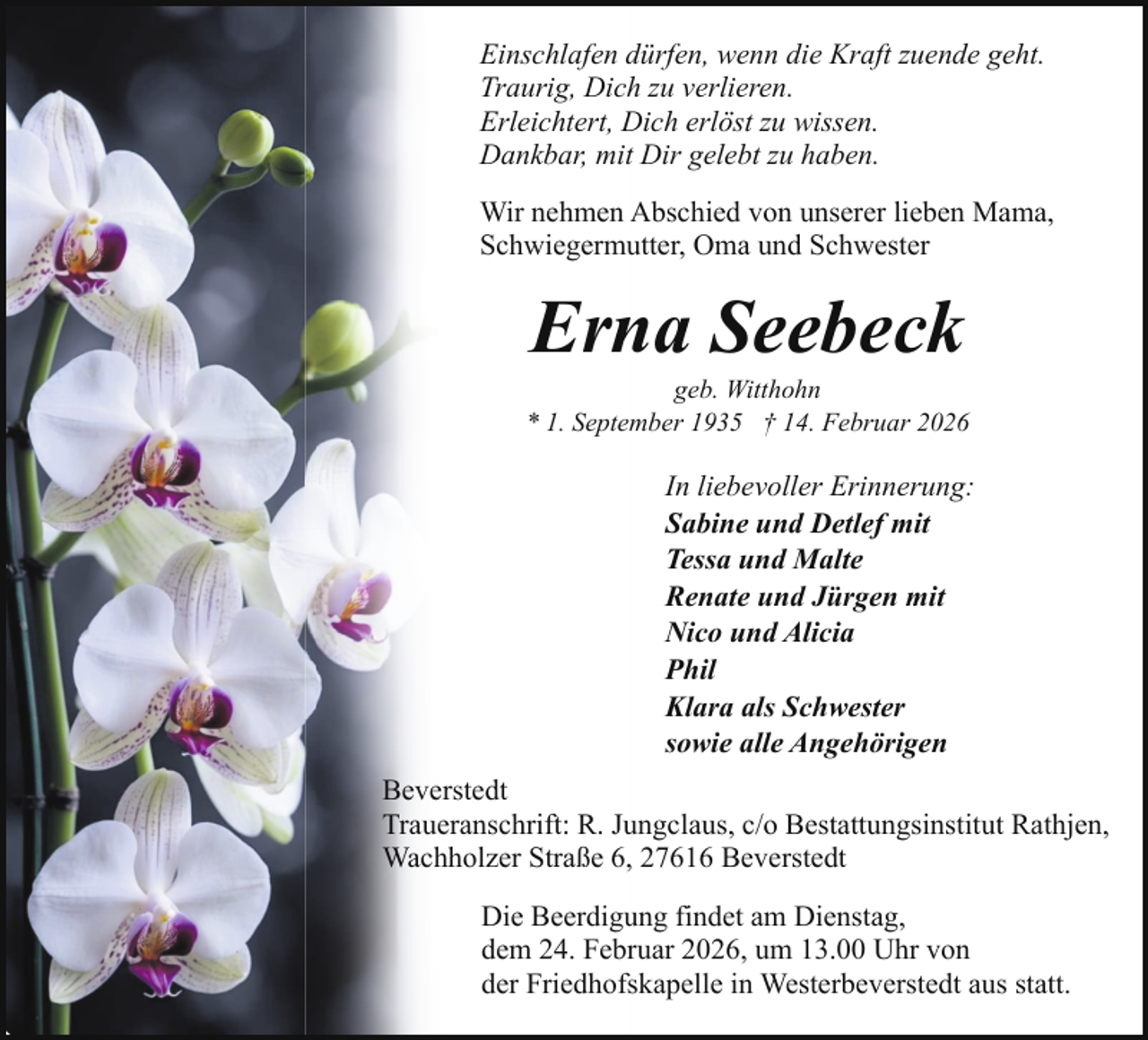 <p>Einschlafen dürfen, wenn die Kraft zuende geht.<br />Traurig, Dich zu verlieren.<br />Erleichtert, Dich erlöst zu wissen.<br />Dankbar, mit Dir gelebt zu haben.<br />Wir nehmen Abschied von unserer lieben Mama,<br />Schwiegermutter, Oma und Schwester</p><p>Erna Seebeck</p><p>geb. Witthohn<br />* 1. September 1935 † 14. Februar 2026</p><p>In liebevoller Erinnerung:<br />Sabine und Detlef mit<br />Tessa und Malte<br />Renate und Jürgen mit<br />Nico und Alicia<br />Phil<br />Klara als Schwester<br />sowie alle Angehörigen<br />Beverstedt<br />Traueranschrift: R. Jungclaus, c/o Bestattungsinstitut Rathjen,<br />Wachholzer Straße 6, 27616 Beverstedt<br />Die Beerdigung findet am Dienstag,<br />dem 24. Februar 2026, um 13.00 Uhr von<br />der Friedhofskapelle in Westerbeverstedt aus statt.</p>