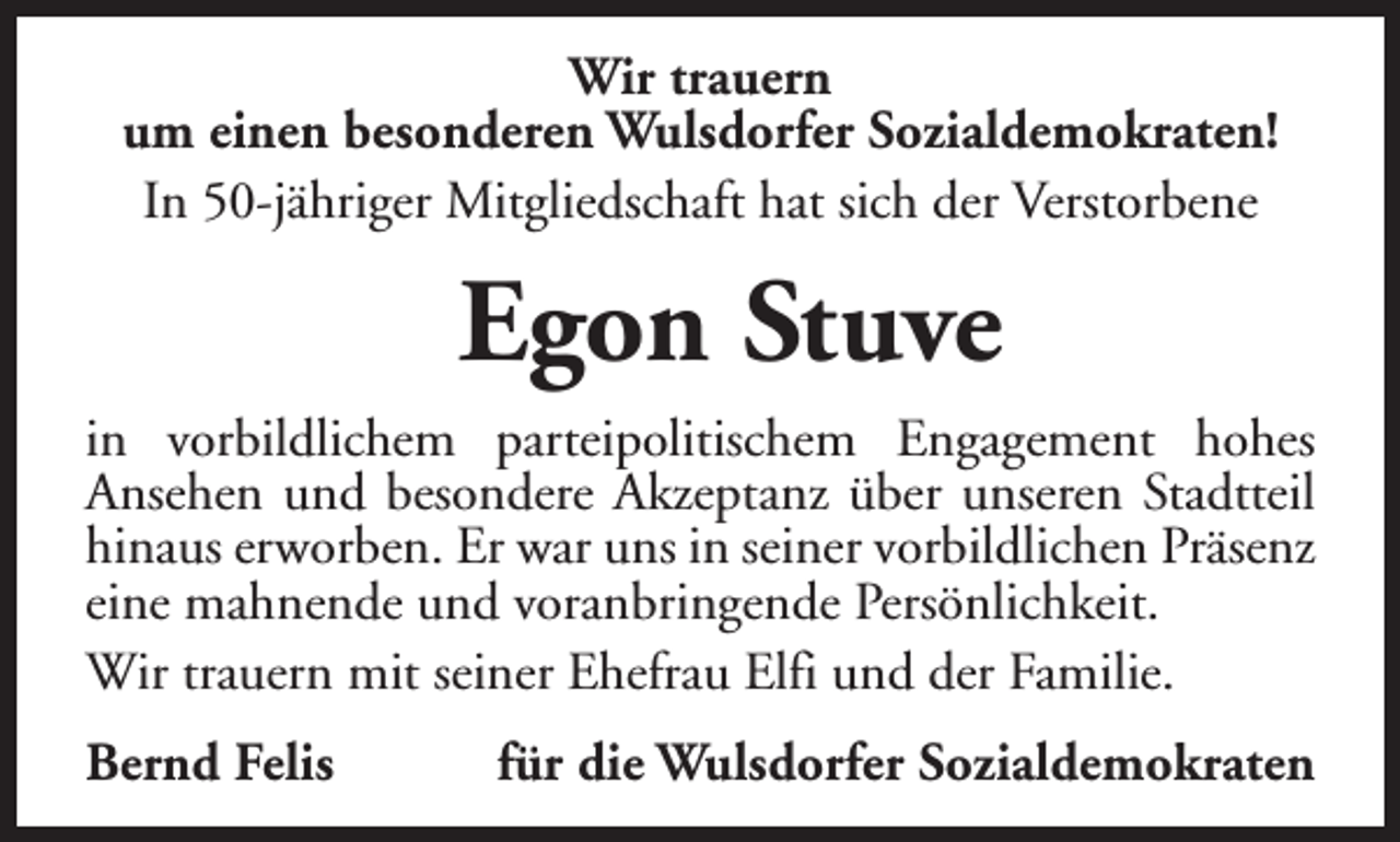 <p>Wir trauern<br />um einen besonderen Wulsdorfer Sozialdemokraten!<br />In 50-jähriger Mitgliedschaft hat sich der Verstorbene</p><p>Egon Stuve<br />in vorbildlichem parteipolitischem Engagement hohes<br />Ansehen und besondere Akzeptanz über unseren Stadtteil<br />hinaus erworben. Er war uns in seiner vorbildlichen Präsenz<br />eine mahnende und voranbringende Persönlichkeit.<br />Wir trauern mit seiner Ehefrau Elfi und der Familie.<br />Bernd Felis</p><p>für die Wulsdorfer Sozialdemokraten</p>