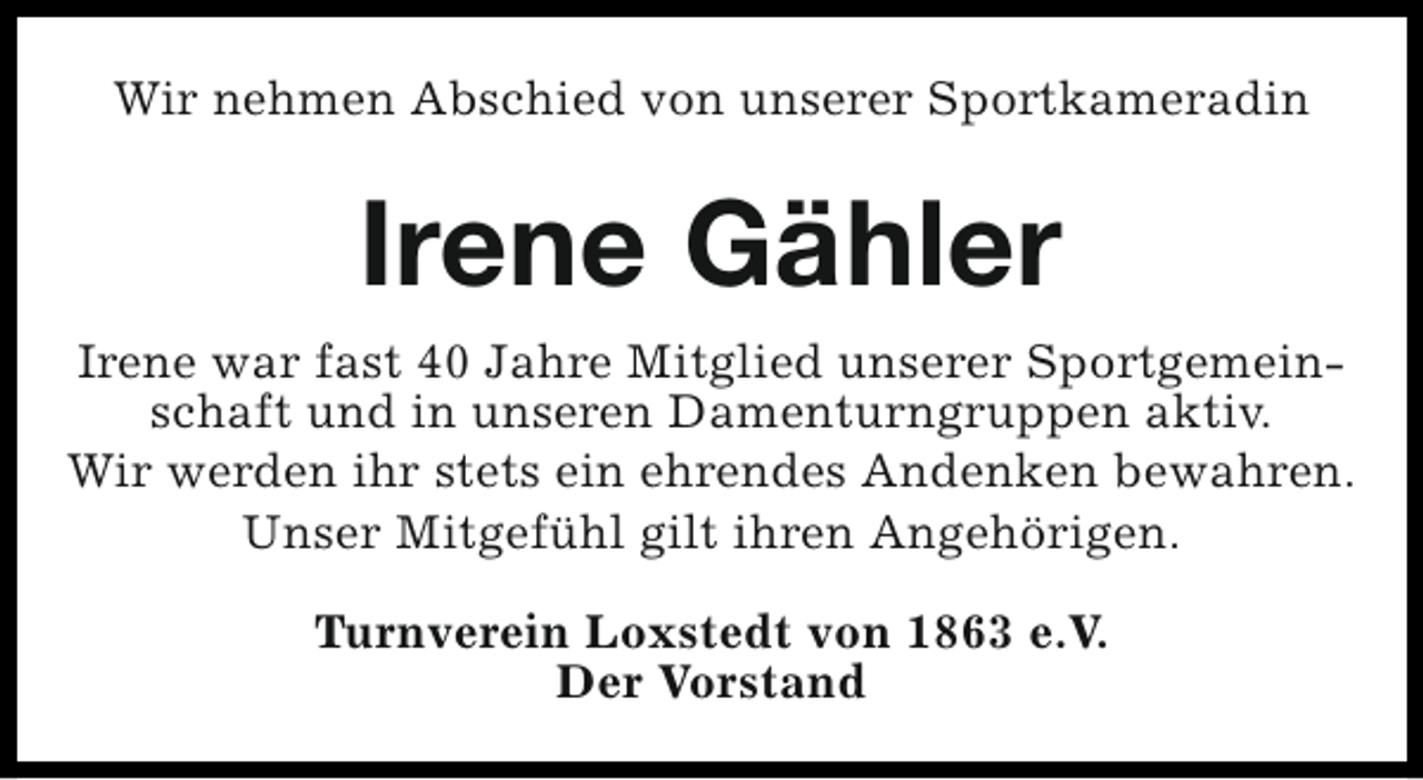 <p>Wir nehmen Abschied von unserer Sportkameradin</p><p>Irene Gähler<br />Irene war fast 40 Jahre Mitglied unserer Sportgemeinschaft und in unseren Damenturngruppen aktiv.<br />Wir werden ihr stets ein ehrendes Andenken bewahren.<br />Unser Mitgefühl gilt ihren Angehörigen.<br />Turnverein Loxstedt von 1863 e.V.<br />Der Vorstand</p>