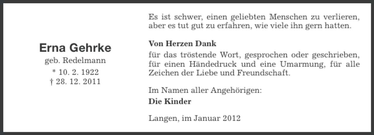 <p>Es ist schwer, einen geliebten Menschen zu verlieren,<br />aber es tut gut zu erfahren, wie viele ihn gern hatten.</p><p>Erna Gehrke<br />geb. Redelmann<br />* 10. 2. 1922<br />† 28. 12. 2011</p><p>Von Herzen Dank<br />für das tröstende Wort, gesprochen oder geschrieben,<br />für einen Händedruck und eine Umarmung, für alle<br />Zeichen der Liebe und Freundschaft.<br />Im Namen aller Angehörigen:<br />Die Kinder<br />Langen, im Januar 2012</p>