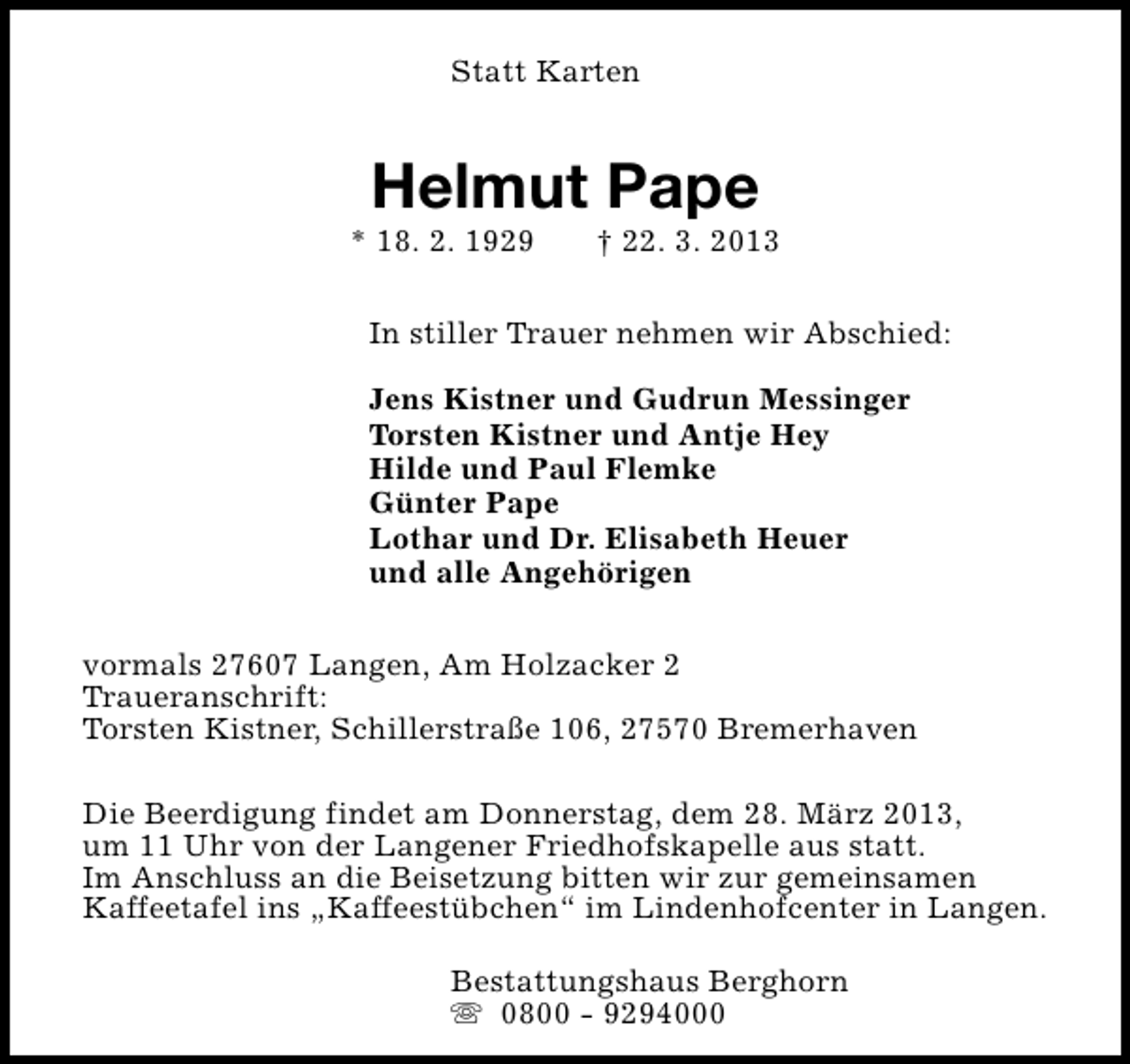 <p>Statt Karten</p><p>Helmut Pape</p><p>* 18. 2. 1929</p><p>† 22. 3. 2013</p><p>In stiller Trauer nehmen wir Abschied:<br />Jens Kistner und Gudrun Messinger<br />Torsten Kistner und Antje Hey<br />Hilde und Paul Flemke<br />Günter Pape<br />Lothar und Dr. Elisabeth Heuer<br />und alle Angehörigen<br />vormals 27607 Langen, Am Holzacker 2<br />Traueranschrift:<br />Torsten Kistner, Schillerstraße 106, 27570 Bremerhaven<br />Die Beerdigung findet am Donnerstag, dem 28. März 2013,<br />um 11 Uhr von der Langener Friedhofskapelle aus statt.<br />Im Anschluss an die Beisetzung bitten wir zur gemeinsamen<br />Kaffeetafel ins „Kaffeestübchen“ im Lindenhofcenter in Langen.<br />Bestattungshaus Berghorn<br />s 0800 - 9294000</p>