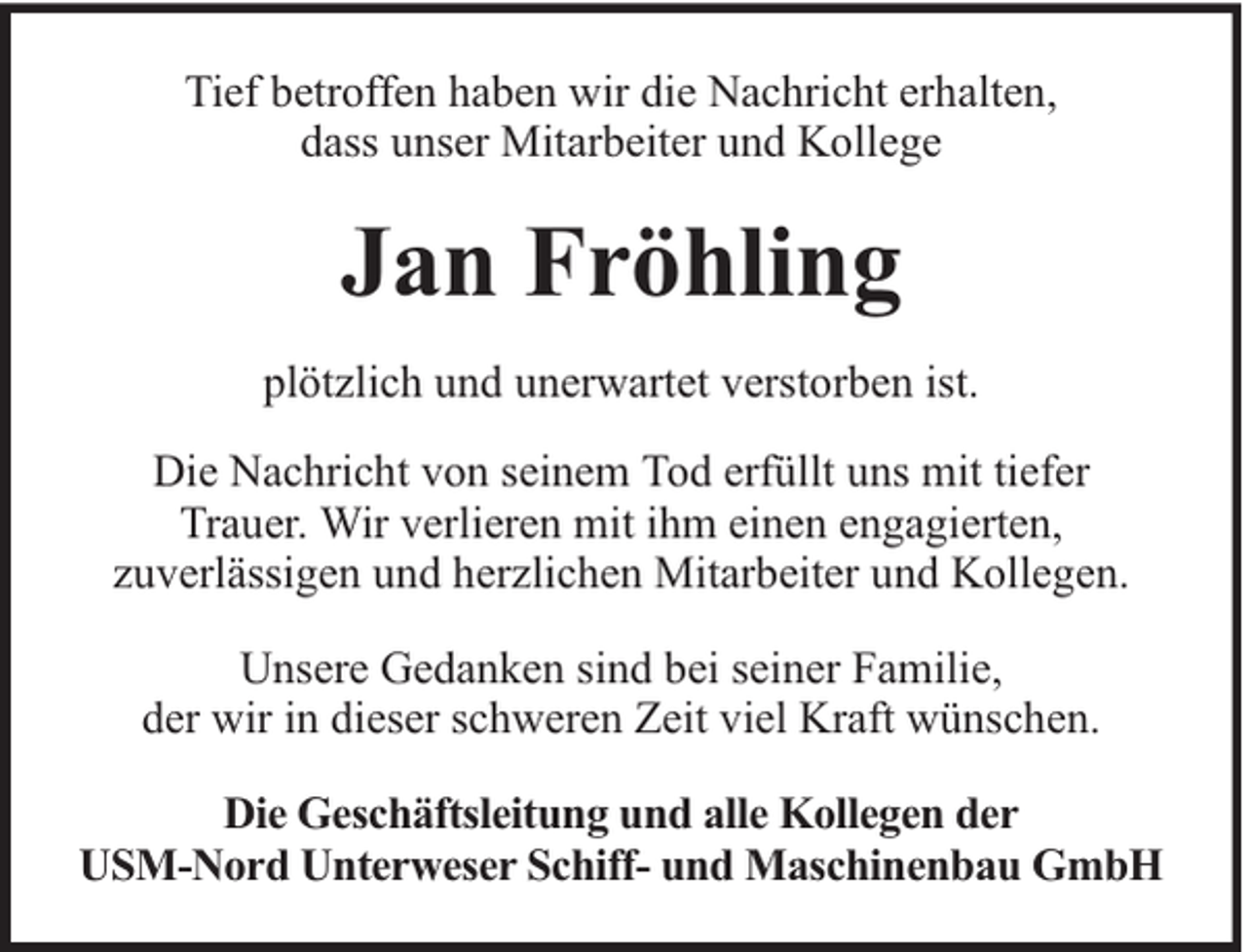<p>Tief betroffen haben wir die Nachricht erhalten,<br />dass unser Mitarbeiter und Kollege</p><p>Jan Fröhling<br />plötzlich und unerwartet verstorben ist.<br />Die Nachricht von seinem Tod erfüllt uns mit tiefer<br />Trauer. Wir verlieren mit ihm einen engagierten,<br />zuverlässigen und herzlichen Mitarbeiter und Kollegen.<br />Unsere Gedanken sind bei seiner Familie,<br />der wir in dieser schweren Zeit viel Kraft wünschen.<br />Die Geschäftsleitung und alle Kollegen der<br />USM-Nord Unterweser Schiff- und Maschinenbau GmbH</p>