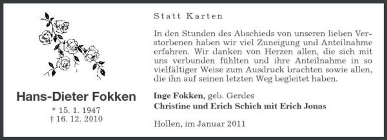 <p>Statt Karten In den Stunden des Abschieds von unseren lieben Verstorbenen haben wir viel Zuneigung und Anteilnahme erfahren. Wir danken von Herzen allen, die sich mit uns verbunden fühlten und ihre Anteilnahme in so vielfältiger Weise zum Ausdruck brachten sowie allen, die ihn auf seinen letzten Weg begleitet haben.</p><p>Hans-Dieter Fokken<br />* 15. 1. 1947 † 16. 12. 2010</p><p>Inge Fokken, geb. Gerdes Christine und Erich Schich mit Erich Jonas Hollen, im Januar 2011</p>