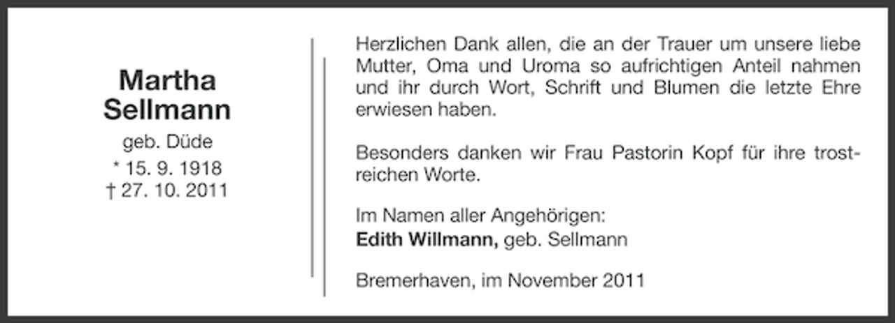 <p>Martha<br />Sellmann<br />geb. Düde<br />* 15. 9. 1918<br />† 27. 10. 2011</p><p>Herzlichen Dank allen, die an der Trauer um unsere liebe<br />Mutter, Oma und Uroma so aufrichtigen Anteil nahmen<br />und ihr durch Wort, Schrift und Blumen die letzte Ehre<br />erwiesen haben.<br />Besonders danken wir Frau Pastorin Kopf für ihre trostreichen Worte.<br />Im Namen aller Angehörigen:<br />Edith Willmann, geb. Sellmann<br />Bremerhaven, im November 2011</p>