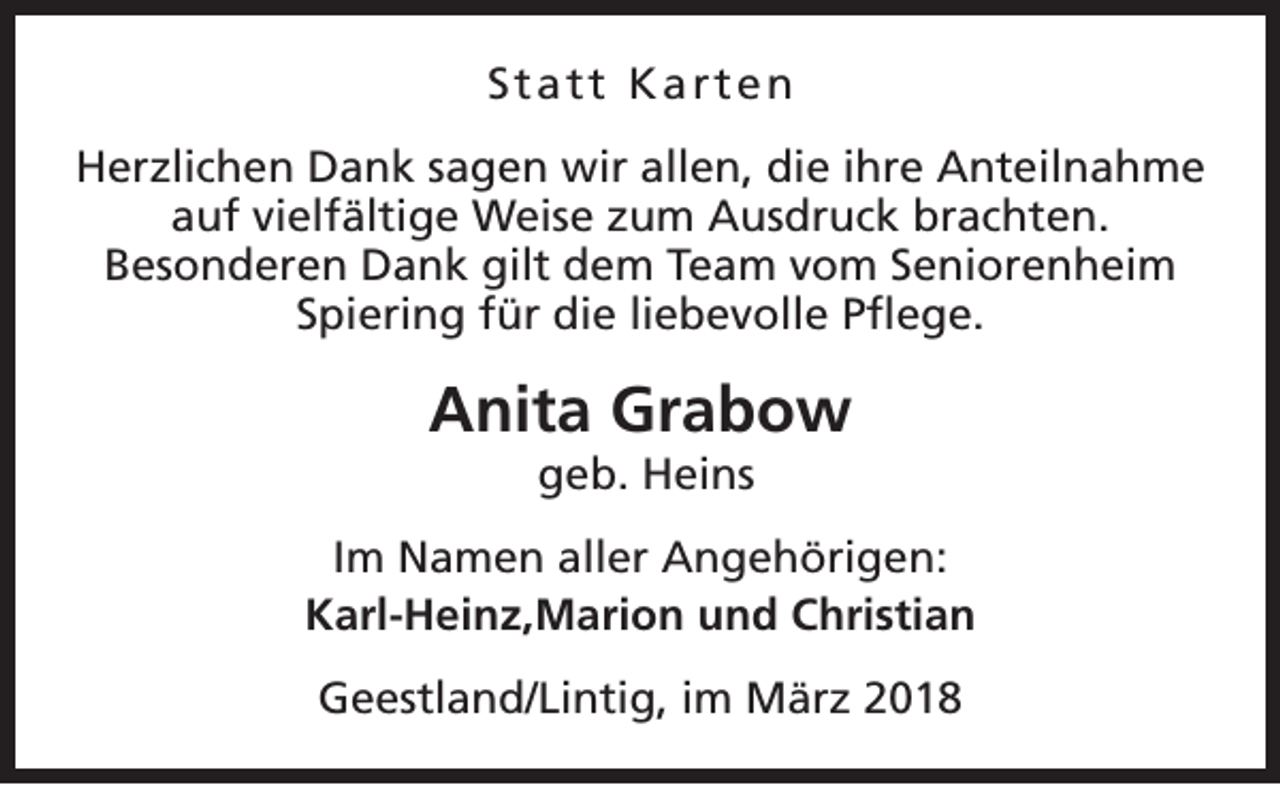 <p>Statt Karten<br />Herzlichen Dank sagen wir allen, die ihre Anteilnahme<br />auf vielfältige Weise zum Ausdruck brachten.<br />Besonderen Dank gilt dem Team vom Seniorenheim<br />Spiering für die liebevolle Pflege.</p><p>Anita Grabow<br />geb. Heins</p><p>Im Namen aller Angehörigen:<br />Karl-Heinz,Marion und Christian<br />Geestland/Lintig, im März 2018</p>
