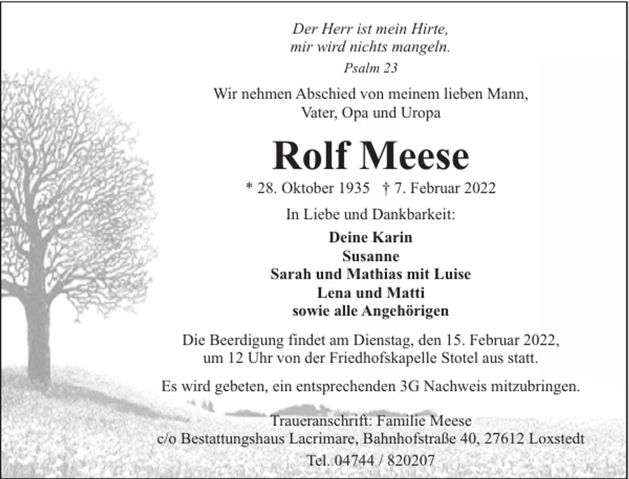 <p>Der Herr ist mein Hirte,<br />mir wird nichts mangeln.<br />Psalm 23</p><p>Wir nehmen Abschied von meinem lieben Mann,<br />Vater, Opa und Uropa</p><p>Rolf Meese</p><p>* 28. Oktober 1935 † 7. Februar 2022<br />In Liebe und Dankbarkeit:<br />Deine Karin<br />Susanne<br />Sarah und Mathias mit Luise<br />Lena und Matti<br />sowie alle Angehörigen<br />Die Beerdigung findet am Dienstag, den 15. Februar 2022,<br />um 12 Uhr von der Friedhofskapelle Stotel aus statt.<br />Es wird gebeten, ein entsprechenden 3G Nachweis mitzubringen.<br />Traueranschrift: Familie Meese<br />c/o Bestattungshaus Lacrimare, Bahnhofstraße 40, 27612 Loxstedt<br />Tel. 04744 / 820207</p>