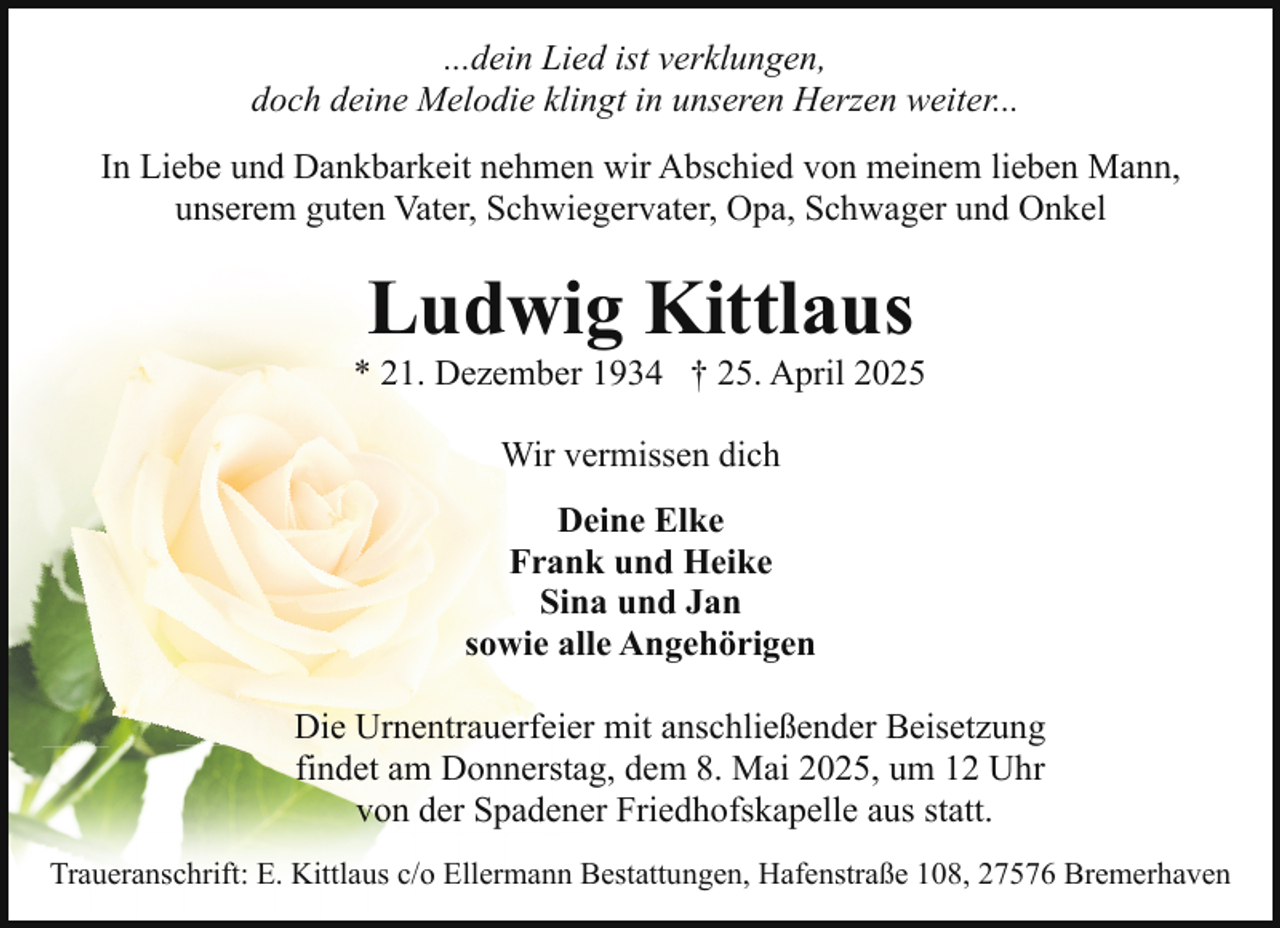 <p>...dein Lied ist verklungen,<br />doch deine Melodie klingt in unseren Herzen weiter...<br />In Liebe und Dankbarkeit nehmen wir Abschied von meinem lieben Mann,<br />unserem guten Vater, Schwiegervater, Opa, Schwager und Onkel</p><p>Ludwig Kittlaus</p><p>* 21. Dezember 1934 † 25. April 2025<br />Wir vermissen dich<br />Deine Elke<br />Frank und Heike<br />Sina und Jan<br />sowie alle Angehörigen<br />Die Urnentrauerfeier mit anschließender Beisetzung<br />findet am Donnerstag, dem 8. Mai 2025, um 12 Uhr<br />von der Spadener Friedhofskapelle aus statt.<br />Traueranschrift: E. Kittlaus c/o Ellermann Bestattungen, Hafenstraße 108, 27576 Bremerhaven</p>