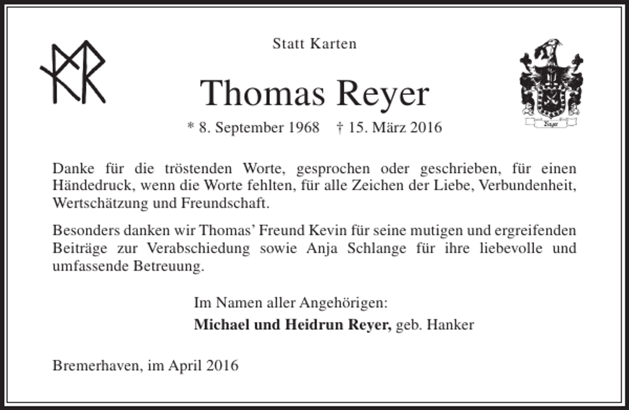 <p>Statt Karten</p><p>Thomas Reyer</p><p>* 8. September 1968</p><p>† 15. März 2016</p><p>Danke für die tröstenden Worte, gesprochen oder geschrieben, für einen<br />Händedruck, wenn die Worte fehlten, für alle Zeichen der Liebe, Verbundenheit,<br />Wertschätzung und Freundschaft.<br />Besonders danken wir Thomas’ Freund Kevin für seine mutigen und ergreifenden<br />Beiträge zur Verabschiedung sowie Anja Schlange für ihre liebevolle und<br />umfassende Betreuung.<br />Im Namen aller Angehörigen:<br />Michael und Heidrun Reyer, geb. Hanker<br />Bremerhaven, im April 2016</p>
