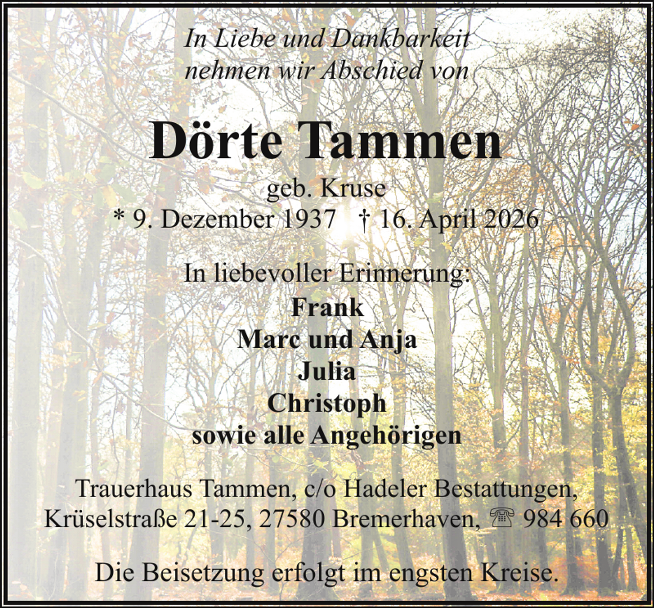 <p>In Liebe und Dankbarkeit<br />nehmen wir Abschied von</p><p>Dörte Tammen</p><p>geb. Kruse<br />* 9. Dezember 1937 † 16. April 2026<br />In liebevoller Erinnerung:<br />Frank<br />Marc und Anja<br />Julia<br />Christoph<br />sowie alle Angehörigen<br />Trauerhaus Tammen, c/o Hadeler Bestattungen,<br />Krüselstraße 21-25, 27580 Bremerhaven, ' 984 660</p><p>Die Beisetzung erfolgt im engsten Kreise.</p>
