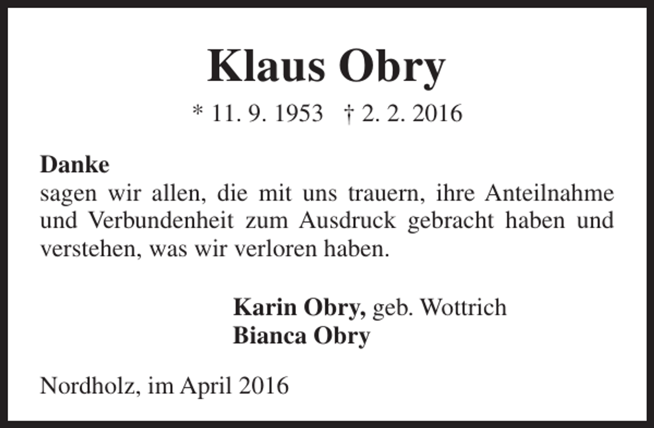 <p>Klaus Obry</p><p>* 11. 9. 1953 † 2. 2. 2016<br />Danke<br />sagen wir allen, die mit uns trauern, ihre Anteilnahme<br />und Verbundenheit zum Ausdruck gebracht haben und<br />verstehen, was wir verloren haben.<br />Karin Obry, geb. Wottrich<br />Bianca Obry<br />Nordholz, im April 2016</p>