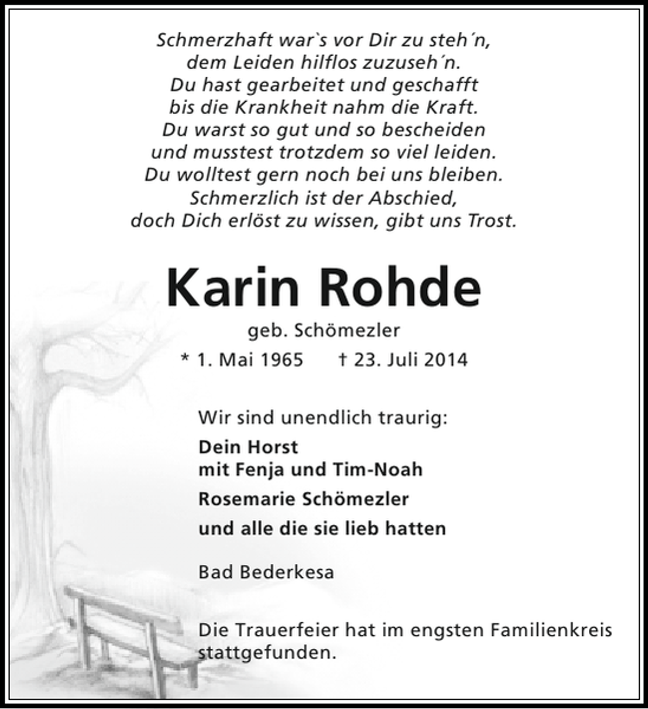<p>Schmerzhaft war`s vor Dir zu steh´n,<br />dem Leiden hilflos zuzuseh´n.<br />Du hast gearbeitet und geschafft<br />bis die Krankheit nahm die Kraft.<br />Du warst so gut und so bescheiden<br />und musstest trotzdem so viel leiden.<br />Du wolltest gern noch bei uns bleiben.<br />Schmerzlich ist der Abschied,<br />doch Dich erlöst zu wissen, gibt uns Trost.</p><p>Karin Rohde<br />geb. Schömezler<br />* 1. Mai 1965<br />† 23. Juli 2014<br />Wir sind unendlich traurig:<br />Dein Horst<br />mit Fenja und Tim-Noah<br />Rosemarie Schömezler<br />und alle die sie lieb hatten<br />Bad Bederkesa<br />Die Trauerfeier hat im engsten Familienkreis<br />stattgefunden.</p>