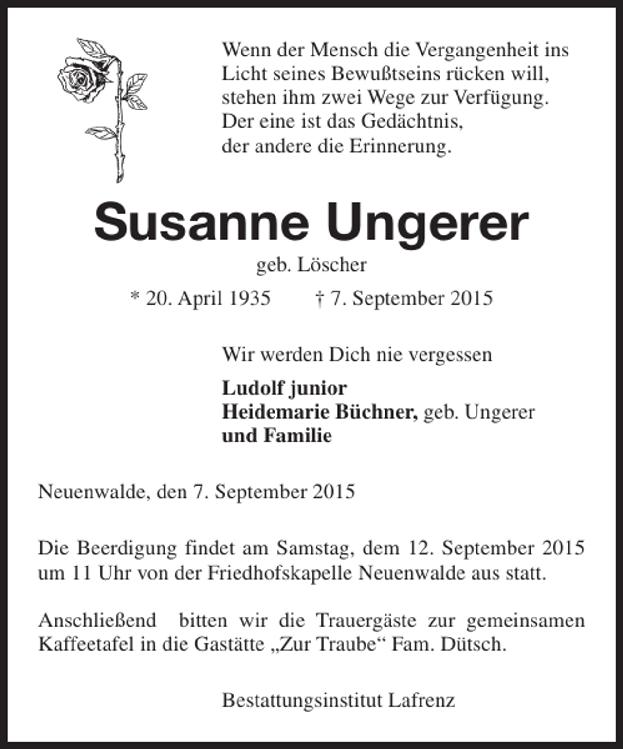 <p>Wenn der Mensch die Vergangenheit ins<br />Licht seines Bewußtseins rücken will,<br />stehen ihm zwei Wege zur Verfügung.<br />Der eine ist das Gedächtnis,<br />der andere die Erinnerung.</p><p>Susanne Ungerer<br />geb. Löscher</p><p>* 20. April 1935</p><p>† 7. September 2015</p><p>Wir werden Dich nie vergessen<br />Ludolf junior<br />Heidemarie Büchner, geb. Ungerer<br />und Familie<br />Neuenwalde, den 7. September 2015<br />Die Beerdigung findet am Samstag, dem 12. September 2015<br />um 11 Uhr von der Friedhofskapelle Neuenwalde aus statt.<br />Anschließend bitten wir die Trauergäste zur gemeinsamen<br />Kaffeetafel in die Gastätte „Zur Traube“ Fam. Dütsch.<br />Bestattungsinstitut Lafrenz</p>