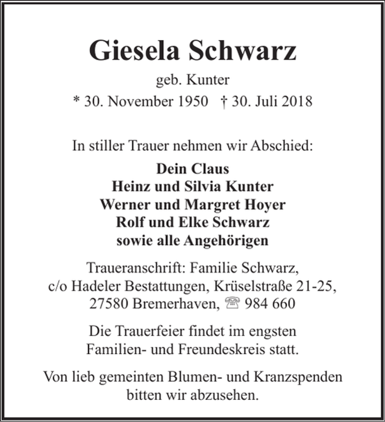 <p>Giesela Schwarz</p><p>geb. Kunter<br />* 30. November 1950 † 30. Juli 2018<br />In stiller Trauer nehmen wir Abschied:<br />Dein Claus<br />Heinz und Silvia Kunter<br />Werner und Margret Hoyer<br />Rolf und Elke Schwarz<br />sowie alle Angehörigen<br />Traueranschrift: Familie Schwarz,<br />c/o Hadeler Bestattungen, Krüselstraße 21-25,<br />27580 Bremerhaven, ' 984 660<br />Die Trauerfeier findet im engsten<br />Familien- und Freundeskreis statt.<br />Von lieb gemeinten Blumen- und Kranzspenden<br />bitten wir abzusehen.</p>