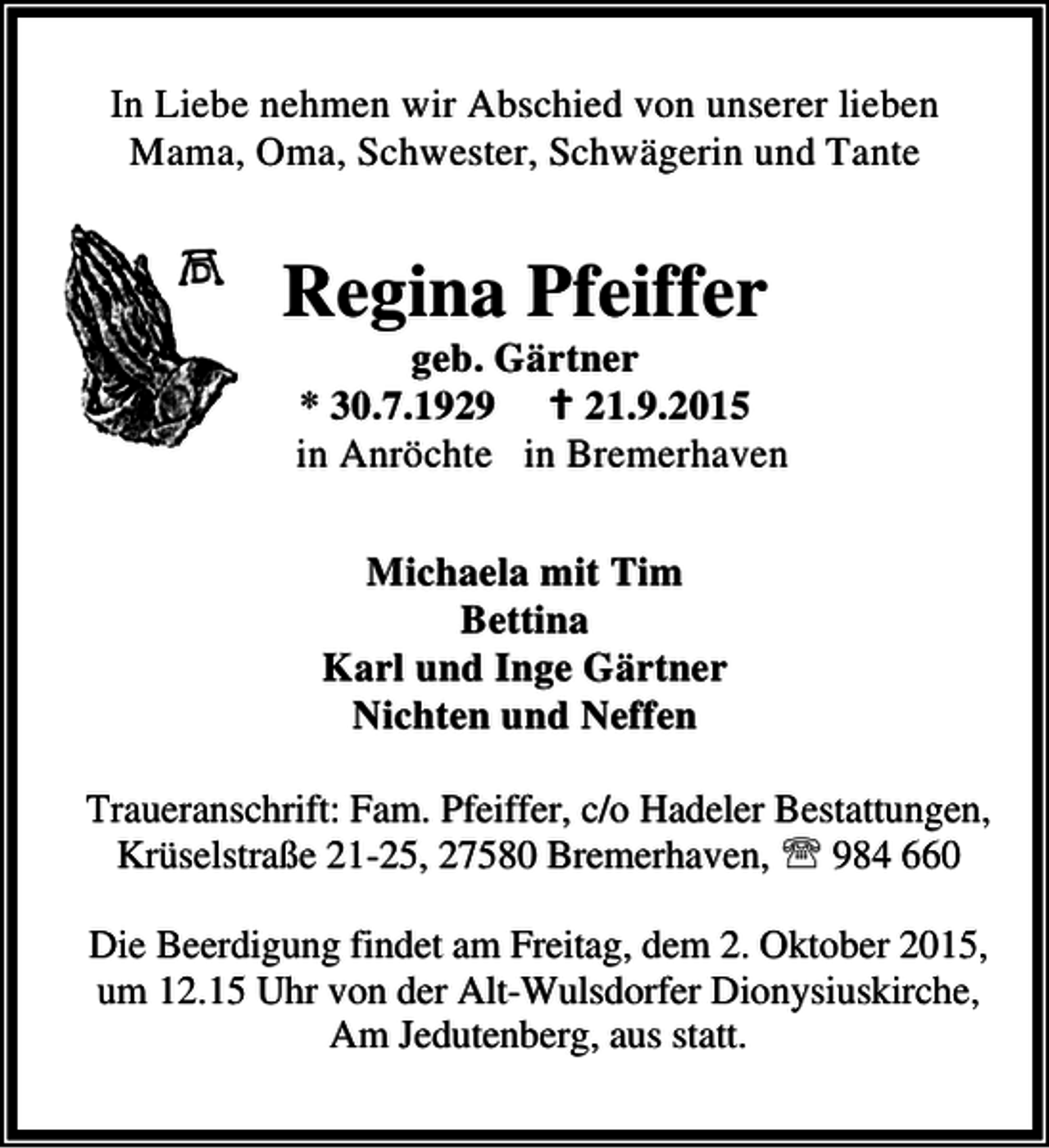 <p>In Liebe nehmen wir Abschied von unserer lieben<br />Mama, Oma, Schwester, Schwägerin und Tante</p><p>Regina Pfeiffer</p><p>geb. Gärtner<br />* 30.7.1929 B 21.9.2015<br />in Anröchte in Bremerhaven<br />Michaela mit Tim<br />Bettina<br />Karl und Inge Gärtner<br />Nichten und Neffen</p><p>Traueranschrift: Fam. Pfeiffer, c/o Hadeler Bestattungen,<br />Krüselstraße 21-25, 27580 Bremerhaven, ℡ 984 660<br />Die Beerdigung findet am Freitag, dem 2. Oktober 2015,<br />um 12.15 Uhr von der Alt-Wulsdorfer Dionysiuskirche,<br />Am Jedutenberg, aus statt.</p>