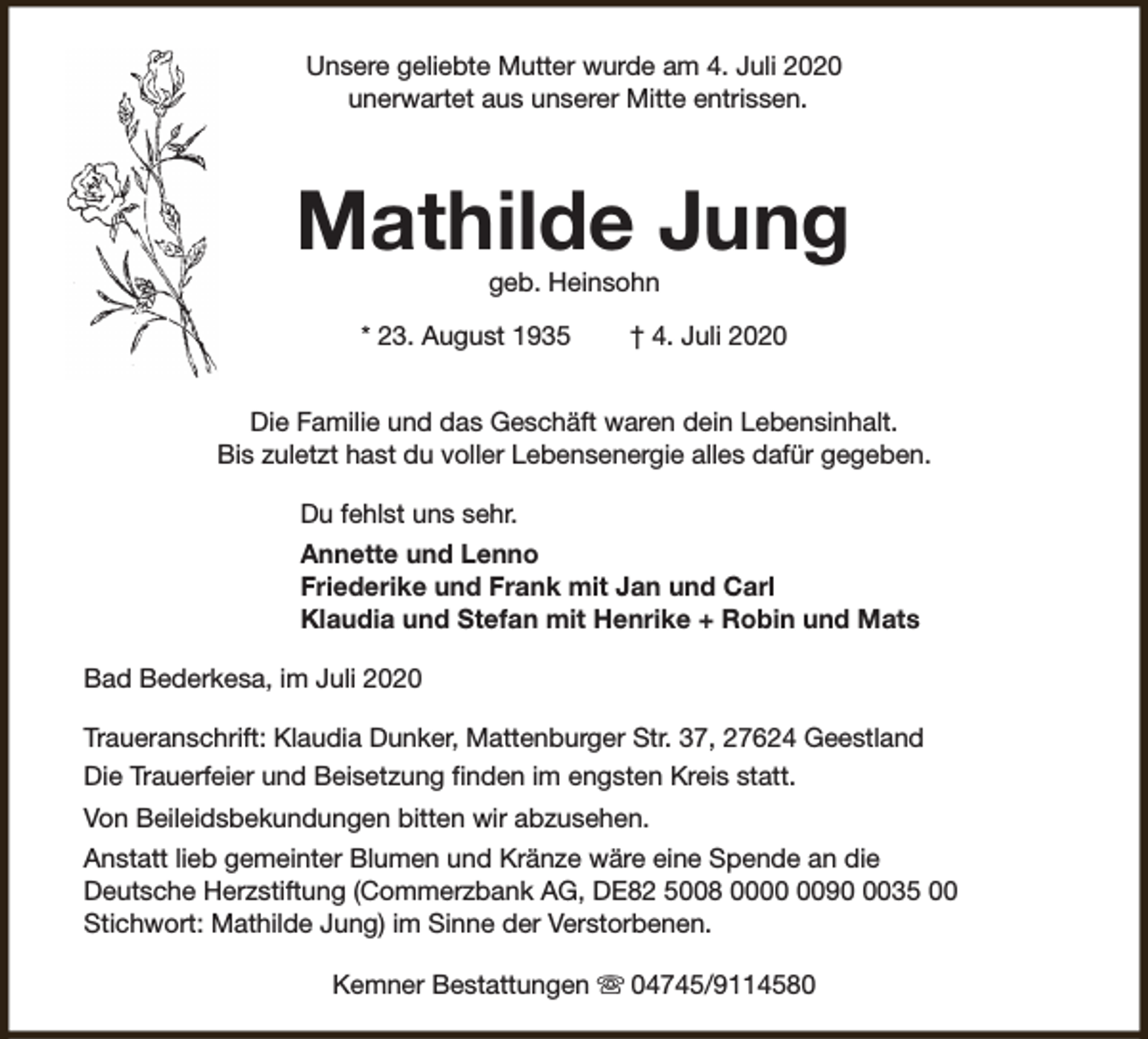 <p>Unsere geliebte Mutter wurde am 4. Juli 2020<br />unerwartet aus unserer Mitte entrissen.</p><p>Mathilde Jung<br />geb. Heinsohn</p><p>* 23. August 1935</p><p>† 4. Juli 2020</p><p>Die Familie und das Geschäft waren dein Lebensinhalt.<br />Bis zuletzt hast du voller Lebensenergie alles dafür gegeben.<br />Du fehlst uns sehr.<br />Annette und Lenno<br />Friederike und Frank mit Jan und Carl<br />Klaudia und Stefan mit Henrike + Robin und Mats<br />Bad Bederkesa, im Juli 2020<br />Traueranschrift: Klaudia Dunker, Mattenburger Str. 37, 27624 Geestland<br />Die Trauerfeier und Beisetzung finden im engsten Kreis statt.<br />Von Beileidsbekundungen bitten wir abzusehen.<br />Anstatt lieb gemeinter Blumen und Kränze wäre eine Spende an die<br />Deutsche Herzstiftung (Commerzbank AG, DE82 5008 009035 00<br />Stichwort: Mathilde Jung) im Sinne der Verstorbenen.<br />Kemner Bestattungen s 04745/9114580</p>