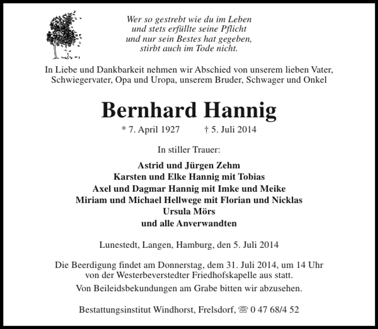 <p>Wer so gestrebt wie du im Leben<br />und stets erfüllte seine Pflicht<br />und nur sein Bestes hat gegeben,<br />stirbt auch im Tode nicht.<br />In Liebe und Dankbarkeit nehmen wir Abschied von unserem lieben Vater,<br />Schwiegervater, Opa und Uropa, unserem Bruder, Schwager und Onkel</p><p>Bernhard Hannig<br />* 7. April 1927</p><p>† 5. Juli 2014</p><p>In stiller Trauer:<br />Astrid und Jürgen Zehm<br />Karsten und Elke Hannig mit Tobias<br />Axel und Dagmar Hannig mit Imke und Meike<br />Miriam und Michael Hellwege mit Florian und Nicklas<br />Ursula Mörs<br />und alle Anverwandten<br />Lunestedt, Langen, Hamburg, den 5. Juli 2014<br />Die Beerdigung findet am Donnerstag, dem 31. Juli 2014, um 14 Uhr<br />von der Westerbeverstedter Friedhofskapelle aus statt.<br />Von Beileidsbekundungen am Grabe bitten wir abzusehen.<br />Bestattungsinstitut Windhorst, Frelsdorf, s 0 47 68/4 52</p>