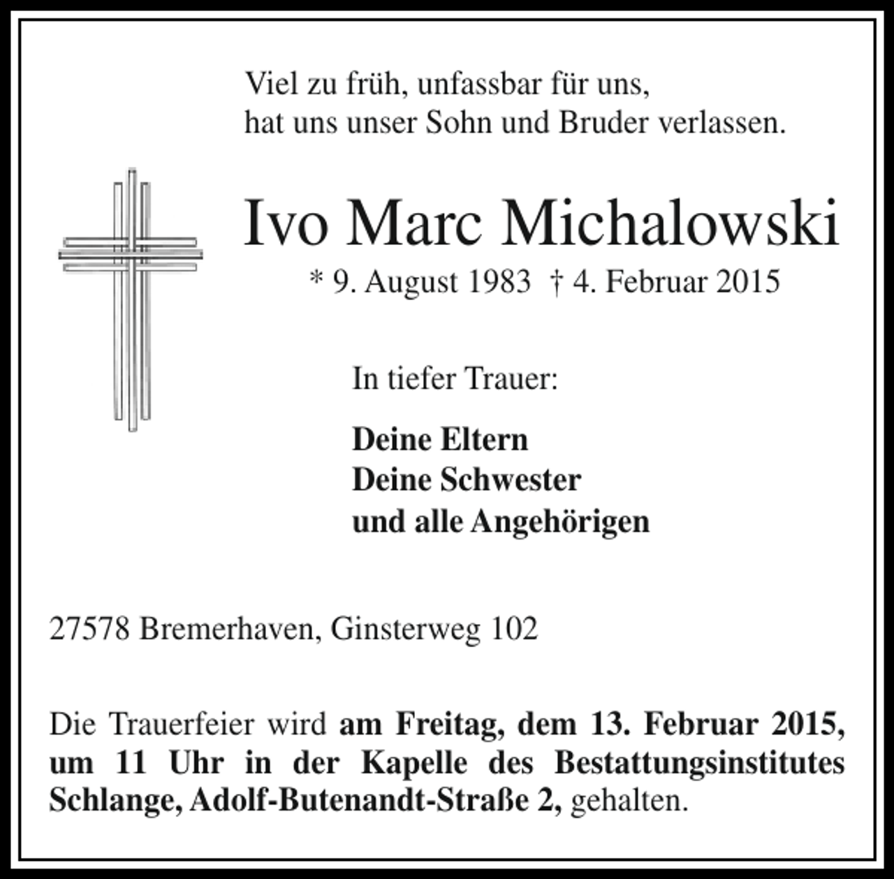 <p>Viel zu früh, unfassbar für uns,<br />hat uns unser Sohn und Bruder verlassen.</p><p>Ivo Marc Michalowski<br />* 9. August 1983 † 4. Februar 2015<br />In tiefer Trauer:<br />Deine Eltern<br />Deine Schwester<br />und alle Angehörigen<br />27578 Bremerhaven, Ginsterweg 102<br />Die Trauerfeier wird am Freitag, dem 13. Februar 2015,<br />um 11 Uhr in der Kapelle des Bestattungsinstitutes<br />Schlange, Adolf-Butenandt-Straße 2, gehalten.</p>