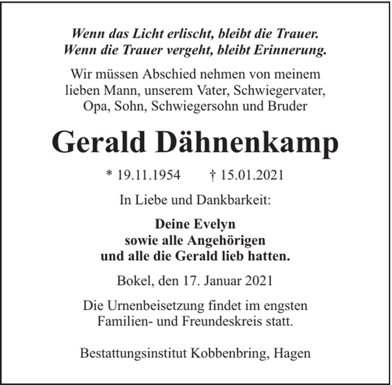 <p>Wenn das Licht erlischt, bleibt die Trauer.<br />Wenn die Trauer vergeht, bleibt Erinnerung.<br />Wir müssen Abschied nehmen von meinem<br />lieben Mann, unserem Vater, Schwiegervater,<br />Opa, Sohn, Schwiegersohn und Bruder</p><p>Gerald Dähnenkamp<br />* 19.11.1954</p><p>† 15.01.2021</p><p>In Liebe und Dankbarkeit:<br />Deine Evelyn<br />sowie alle Angehörigen<br />und alle die Gerald lieb hatten.<br />Bokel, den 17. Januar 2021<br />Die Urnenbeisetzung findet im engsten<br />Familien- und Freundeskreis statt.<br />Bestattungsinstitut Kobbenbring, Hagen</p>