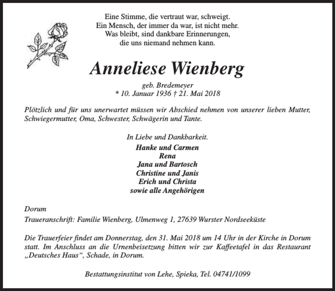 <p>Eine Stimme, die vertraut war, schweigt.<br />Ein Mensch, der immer da war, ist nicht mehr.<br />Was bleibt, sind dankbare Erinnerungen,<br />die uns niemand nehmen kann.</p><p>Anneliese Wienberg<br />geb. Bredemeyer<br />* 10. Januar 1936 † 21. Mai 2018</p><p>Plötzlich und für uns unerwartet müssen wir Abschied nehmen von unserer lieben Mutter,<br />Schwiegermutter, Oma, Schwester, Schwägerin und Tante.<br />In Liebe und Dankbarkeit.<br />Hanke und Carmen<br />Rena<br />Jana und Bartosch<br />Christine und Janis<br />Erich und Christa<br />sowie alle Angehörigen<br />Dorum<br />Traueranschrift: Familie Wienberg, Ulmenweg 1, 27639 Wurster Nordseeküste<br />Die Trauerfeier findet am Donnerstag, den 31. Mai 2018 um 14 Uhr in der Kirche in Dorum<br />statt. Im Anschluss an die Urnenbeisetzung bitten wir zur Kaffeetafel in das Restaurant<br />„Deutsches Haus“, Schade, in Dorum.<br />Bestattungsinstitut von Lehe, Spieka, Tel. 04741/1099</p>
