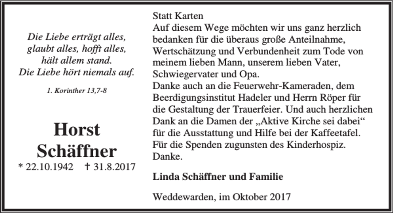 <p>Die Liebe erträgt alles,<br />glaubt alles, hofft alles,<br />hält allem stand.<br />Die Liebe hört niemals auf.<br />1. Korinther 13,7-8</p><p>Horst<br />Schäffner</p><p>* 22.10.1942</p><p>B 31.8.2017</p><p>Statt Karten<br />Auf diesem Wege möchten wir uns ganz herzlich<br />bedanken für die überaus große Anteilnahme,<br />Wertschätzung und Verbundenheit zum Tode von<br />meinem lieben Mann, unserem lieben Vater,<br />Schwiegervater und Opa.<br />Danke auch an die Feuerwehr-Kameraden, dem<br />Beerdigungsinstitut Hadeler und Herrn Röper für<br />die Gestaltung der Trauerfeier. Und auch herzlichen<br />Dank an die Damen der „Aktive Kirche sei dabei“<br />für die Ausstattung und Hilfe bei der Kaffeetafel.<br />Für die Spenden zugunsten des Kinderhospiz.<br />Danke.<br />Linda Schäffner und Familie<br />Weddewarden, im Oktober 2017</p>