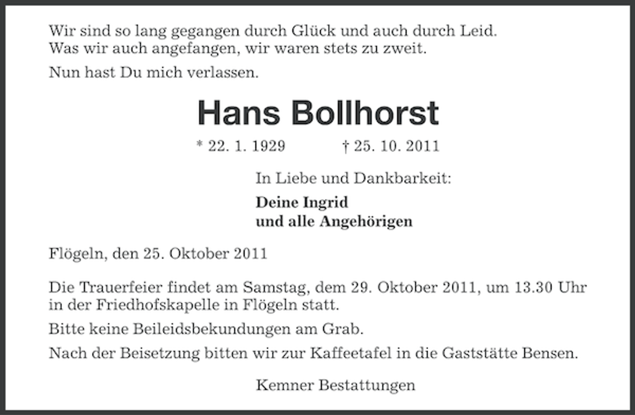 <p>Wir sind so lang gegangen durch Glück und auch durch Leid.<br />Was wir auch angefangen, wir waren stets zu zweit.<br />Nun hast Du mich verlassen.</p><p>Hans Bollhorst<br />* 22. 1. 1929</p><p>† 25. 10. 2011</p><p>In Liebe und Dankbarkeit:<br />Deine Ingrid<br />und alle Angehörigen<br />Flögeln, den 25. Oktober 2011<br />Die Trauerfeier findet am Samstag, dem 29. Oktober 2011, um 13.30 Uhr<br />in der Friedhofskapelle in Flögeln statt.<br />Bitte keine Beileidsbekundungen am Grab.<br />Nach der Beisetzung bitten wir zur Kaffeetafel in die Gaststätte Bensen.<br />Kemner Bestattungen</p>