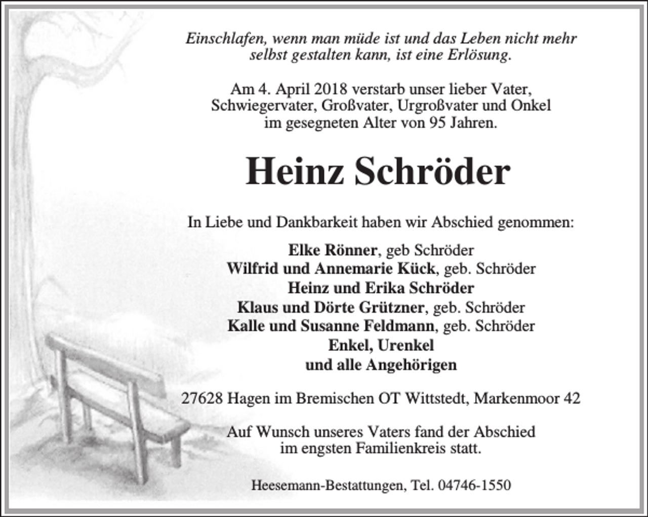 <p>Einschlafen, wenn man müde ist und das Leben nicht mehr<br />selbst gestalten kann, ist eine Erlösung.<br />Am 4. April 2018 verstarb unser lieber Vater,<br />Schwiegervater, Großvater, Urgroßvater und Onkel<br />im gesegneten Alter von 95 Jahren.</p><p>Heinz Schröder<br />In Liebe und Dankbarkeit haben wir Abschied genommen:<br />Elke Rönner, geb Schröder<br />Wilfrid und Annemarie Kück, geb. Schröder<br />Heinz und Erika Schröder<br />Klaus und Dörte Grützner, geb. Schröder<br />Kalle und Susanne Feldmann, geb. Schröder<br />Enkel, Urenkel<br />und alle Angehörigen<br />27628 Hagen im Bremischen OT Wittstedt, Markenmoor 42<br />Auf Wunsch unseres Vaters fand der Abschied<br />im engsten Familienkreis statt.<br />Heesemann-Bestattungen, Tel. 04746-1550</p>