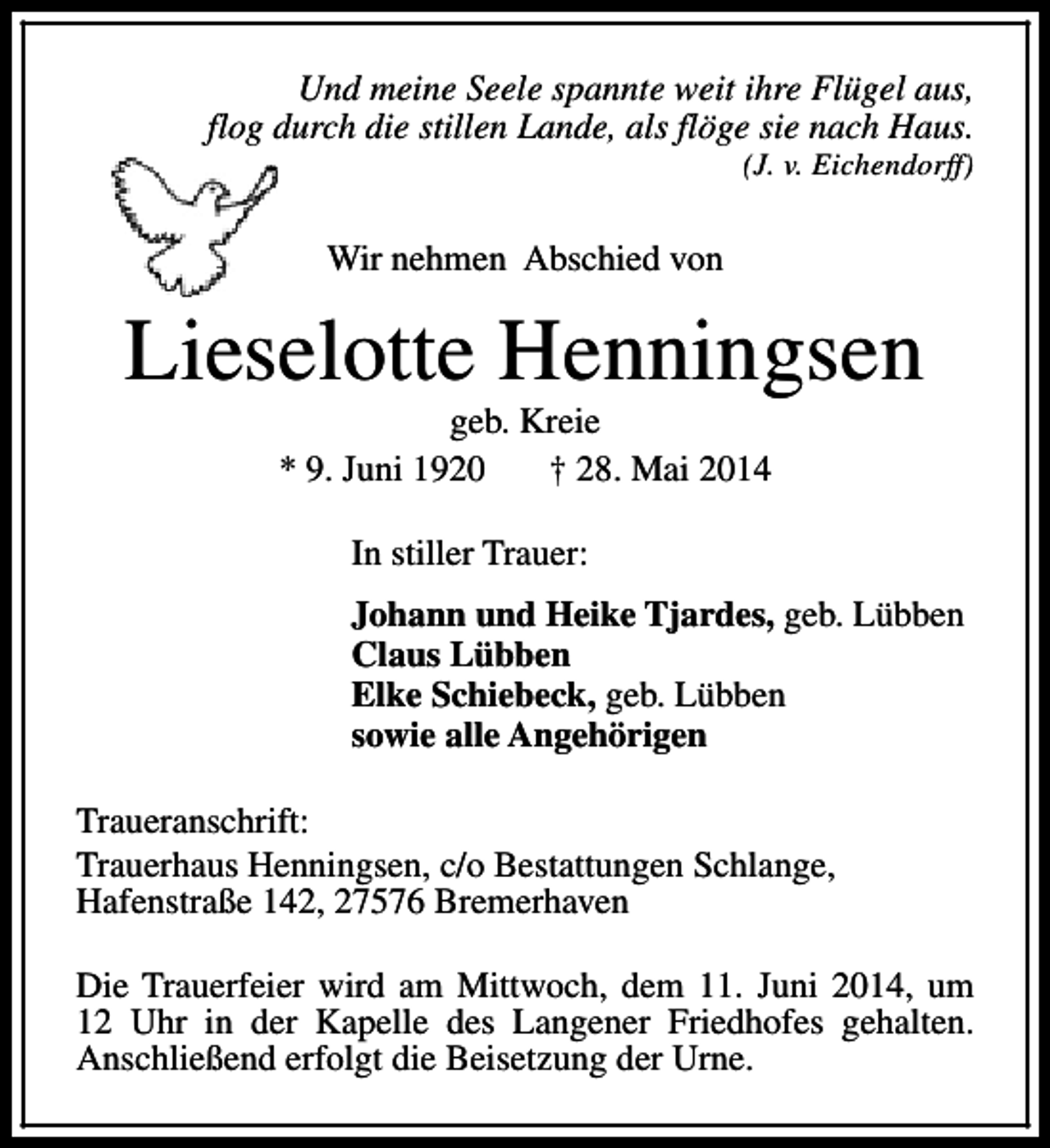 <p>Und meine Seele spannte weit ihre Flügel aus,<br />flog durch die stillen Lande, als flöge sie nach Haus.</p><p>(J. v. Eichendorff)</p><p>Wir nehmen Abschied von</p><p>Lieselotte Henningsen<br />geb. Kreie<br />* 9. Juni 1920<br />† 28. Mai 2014<br />In stiller Trauer:<br />Johann und Heike Tjardes, geb. Lübben<br />Claus Lübben<br />Elke Schiebeck, geb. Lübben<br />sowie alle Angehörigen<br />Traueranschrift:<br />Trauerhaus Henningsen, c/o Bestattungen Schlange,<br />Hafenstraße 142, 27576 Bremerhaven<br />Die Trauerfeier wird am Mittwoch, dem 11. Juni 2014, um<br />12 Uhr in der Kapelle des Langener Friedhofes gehalten.<br />Anschließend erfolgt die Beisetzung der Urne.</p>