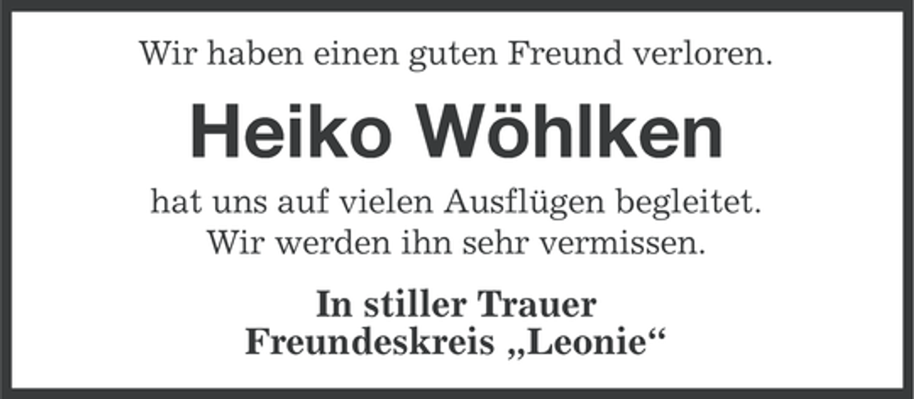 <p>Wir haben einen guten Freund verloren.</p><p>Heiko Wöhlken<br />hat uns auf vielen Ausflügen begleitet.<br />Wir werden ihn sehr vermissen.</p><p>In stiller Trauer<br />Freundeskreis „Leonie“</p>