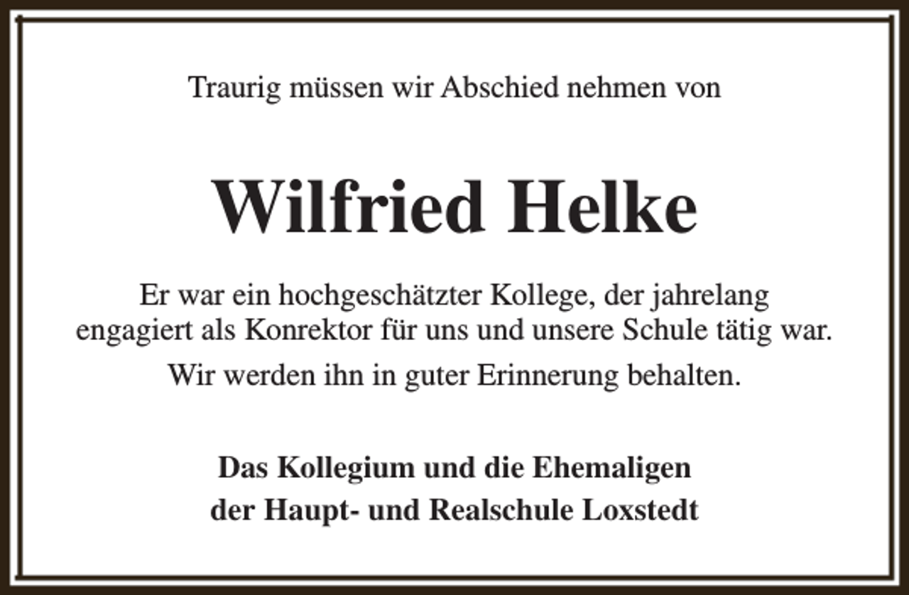 <p>Traurig müssen wir Abschied nehmen von</p><p>Wilfried Helke<br />Er war ein hochgeschätzter Kollege, der jahrelang<br />engagiert als Konrektor für uns und unsere Schule tätig war.<br />Wir werden ihn in guter Erinnerung behalten.<br />Das Kollegium und die Ehemaligen<br />der Haupt- und Realschule Loxstedt</p>