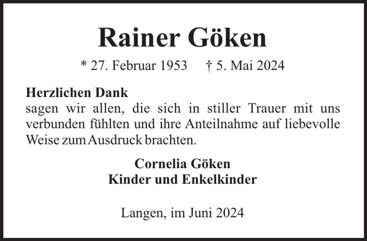 <p>Rainer Göken<br />* 27. Februar 1953</p><p>† 5. Mai 2024</p><p>Herzlichen Dank<br />sagen wir allen, die sich in stiller Trauer mit uns<br />verbunden fühlten und ihre Anteilnahme auf liebevolle<br />Weise zumAusdruck brachten.<br />Cornelia Göken<br />Kinder und Enkelkinder<br />Langen, im Juni 2024</p>