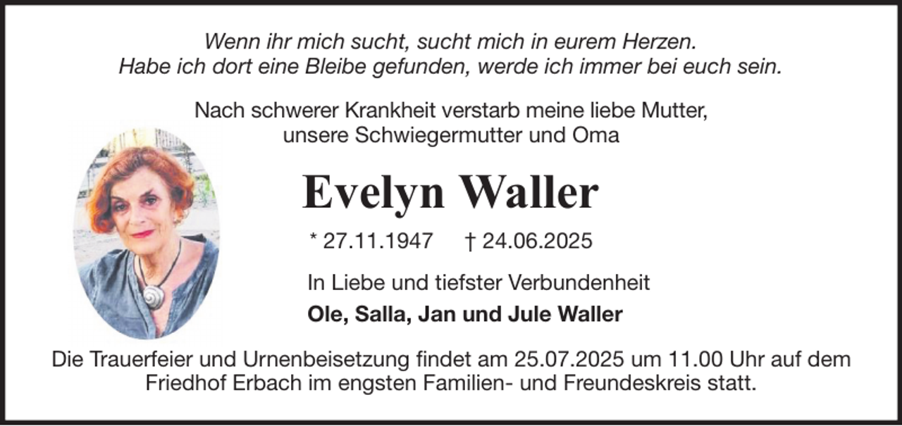 <p>Wenn ihr mich sucht, sucht mich in eurem Herzen.<br />Habe ich dort eine Bleibe gefunden, werde ich immer bei euch sein.<br />Nach schwerer Krankheit verstarb meine liebe Mutter,<br />unsere Schwiegermutter und Oma</p><p>Evelyn Waller<br />* 27.11.1947</p><p>† 24.06.2025</p><p>In Liebe und tiefster Verbundenheit<br />Ole, Salla, Jan und Jule Waller<br />Die Trauerfeier und Urnenbeisetzung findet am 25.07.2025 um 11.00 Uhr auf dem<br />Friedhof Erbach im engsten Familien- und Freundeskreis statt.</p>
