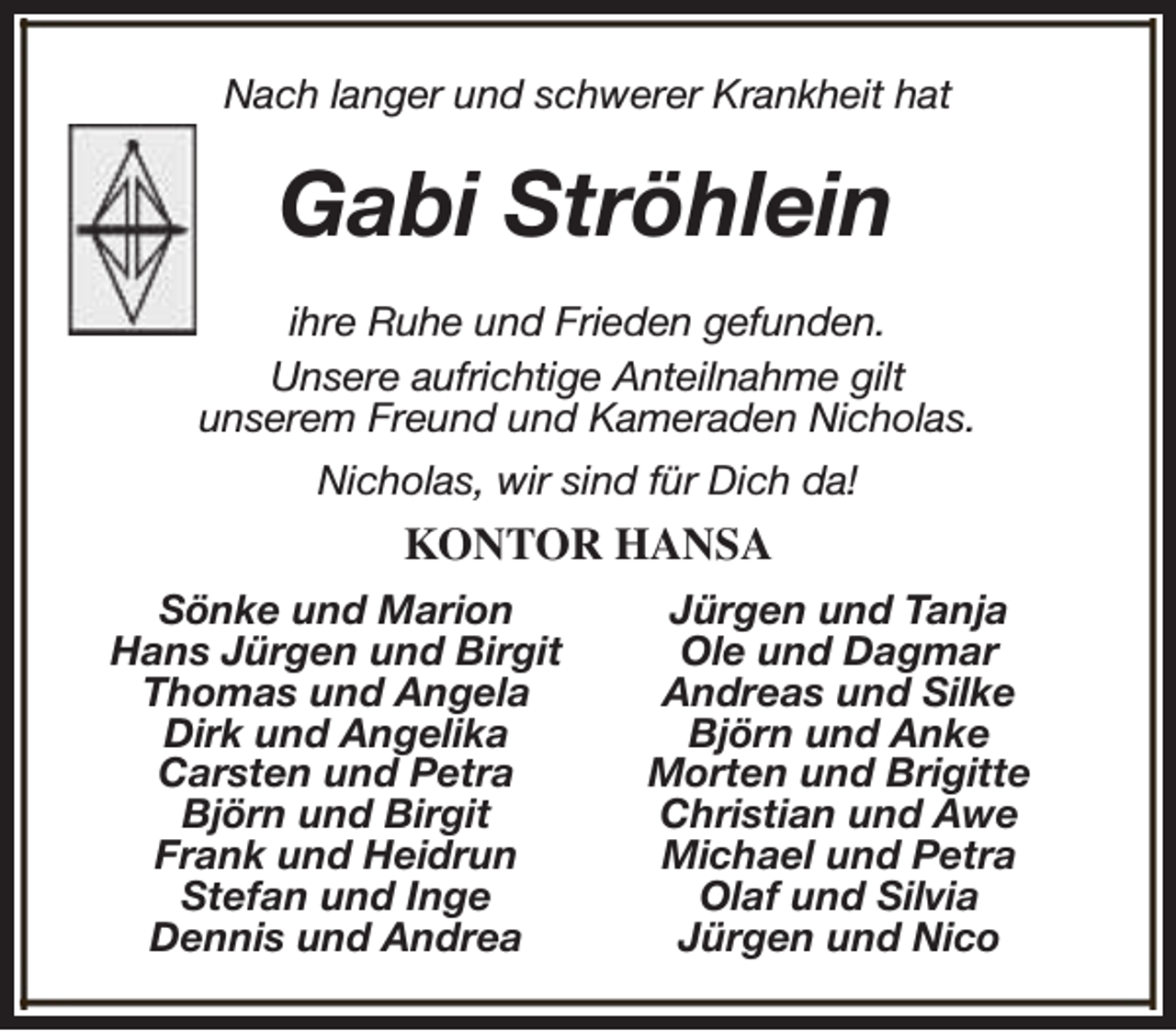 <p>Nach langer und schwerer Krankheit hat</p><p>Gabi Ströhlein<br />ihre Ruhe und Frieden gefunden.<br />Unsere aufrichtige Anteilnahme gilt<br />unserem Freund und Kameraden Nicholas.<br />Nicholas, wir sind für Dich da!</p><p>KONTOR HANSA<br />Sönke und Marion<br />Hans Jürgen und Birgit<br />Thomas und Angela<br />Dirk und Angelika<br />Carsten und Petra<br />Björn und Birgit<br />Frank und Heidrun<br />Stefan und Inge<br />Dennis und Andrea</p><p>Jürgen und Tanja<br />Ole und Dagmar<br />Andreas und Silke<br />Björn und Anke<br />Morten und Brigitte<br />Christian und Awe<br />Michael und Petra<br />Olaf und Silvia<br />Jürgen und Nico</p>